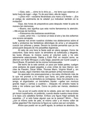 —Gaia, esto…, cómo te lo diría yo…, me temo que estamos un
tanto fuera de lugar —digo. Yo de azul claro, ella de negro.
—¡Dios mío! —exclama llevándose una mano a la frente—. ¡Era
el código de vestimenta de la velada! ¡Lo indicaban también en la
invitación!
Vaya, dos horas de preparativos para después meter la pata de
manera tan clamorosa.
—Bueno, eso significa que esta noche llamaremos la atención.
—Me encojo de hombros.
—Parecemos dos lesbianas excéntricas.
—Justo, amor mío. —Le lanzo un beso al aire y las dos soltamos
una sonora carcajada.
Apenas nos sirven nuestros cócteles nos abalanzamos sobre el
bufet y probamos las fantásticas albóndigas de arroz y el estupendo
cuscús con piñones y pasas. Devoro la comida pensando que ya me
preocuparé después de mis pesadillas digestivas.
Al cabo de una hora la fiesta está en pleno apogeo. Como de
costumbre, Gaia tenía razón: la atmósfera es sofisticada y elegante,
las luces difusas, la música suena al volumen justo y ha sido
sabiamente seleccionada. Dalida y Edith Piaf, en versión remix, se
alternan con Kylie Minogue y Lady Gaga, pasando por Cyndi Lauper y
David Bowie. El panteón de los iconos homosexuales.
Del techo de la sala central, un poco por todas partes, cuelgan
unos pedazos de papel pegados a unas cintas de raso blanco: son
citas de Pasolini, Oscar Wilde, Thomas Mann, Virginia Woolf y, sin
lugar a dudas, algún miembro más del panteón arriba mencionado.
He aparcado mis preocupaciones y me estoy divirtiendo más de
lo que me prometí a mí misma que haría, en parte porque todos
parecen alegres y la atmósfera es contagiosa. Gaia me presenta a su
amigo, el organizador, un treintañero hipster —gafas con montura
grande negra y camisa a cuadros—. Después me arrastra hasta la
pista y me ordena que baile. Como no podía ser menos, obedezco
sumisa.
Voy ya por el cuarto cóctel de la velada, para ser más concreta
gin lemon superfuerte, mi preferido, cuando desde nuestra mesa diviso
a lo lejos una cabellera familiar. Enfoco una figura frágil sentada de
espaldas. ¿Y si solo fuese alguien que se le parece? Mmm… Pero
¿con el mismo corte de pelo, el mismo color y el mismo collar de
perlas gigantes? De improviso la figura se vuelve casi por completo.
Ahora que puedo ver su perfil agudo, la certeza es absoluta. Es
 