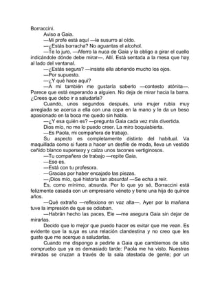 Borraccini.
Aviso a Gaia.
—Mi profe está aquí —le susurro al oído.
—¿Estás borracha? No aguantas el alcohol.
—Te lo juro. —Aferro la nuca de Gaia y la obligo a girar el cuello
indicándole dónde debe mirar—. Allí. Está sentada a la mesa que hay
al lado del ventanal.
—¿Estás segura? —insiste ella abriendo mucho los ojos.
—Por supuesto.
—¿Y qué hace aquí?
—A mí también me gustaría saberlo —contesto atónita—.
Parece que está esperando a alguien. No deja de mirar hacia la barra.
¿Crees que debo ir a saludarla?
Cuando, unos segundos después, una mujer rubia muy
arreglada se acerca a ella con una copa en la mano y le da un beso
apasionado en la boca me quedo sin habla.
—¿Y esa quién es? —pregunta Gaia cada vez más divertida.
Dios mío, no me lo puedo creer. La miro boquiabierta.
—Es Paola, mi compañera de trabajo.
Su aspecto es completamente distinto del habitual. Va
maquillada como si fuera a hacer un desfile de moda, lleva un vestido
ceñido blanco supersexy y calza unos tacones vertiginosos.
—Tu compañera de trabajo —repite Gaia.
—Eso es.
—Está con tu profesora.
—Gracias por haber encajado las piezas.
—¡Dios mío, qué historia tan absurda! —Se echa a reír.
Es, como mínimo, absurda. Por lo que yo sé, Borraccini está
felizmente casada con un empresario véneto y tiene una hija de quince
años.
—Qué extraño —reflexiono en voz alta—. Ayer por la mañana
tuve la impresión de que se odiaban.
—Habrán hecho las paces, Ele —me asegura Gaia sin dejar de
mirarlas.
Decido que lo mejor que puedo hacer es evitar que me vean. Es
evidente que la suya es una relación clandestina y no creo que les
guste que me acerque a saludarlas.
Cuando me dispongo a pedirle a Gaia que cambiemos de sitio
compruebo que ya es demasiado tarde: Paola me ha visto. Nuestras
miradas se cruzan a través de la sala atestada de gente; por un
 