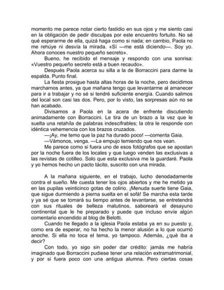 momento me parece notar cierto fastidio en sus ojos y me siento casi
en la obligación de pedir disculpas por este encuentro fortuito. No sé
qué esperarme de ella, quizá haga como si nada; en cambio, Paola no
me rehúye ni desvía la mirada. «Sí —me está diciendo—. Soy yo.
Ahora conoces nuestro pequeño secreto».
Bueno, he recibido el mensaje y respondo con una sonrisa:
«Vuestro pequeño secreto está a buen recaudo».
Después Paola acerca su silla a la de Borraccini para darme la
espalda. Punto final.
La fiesta prosigue hasta altas horas de la noche, pero decidimos
marcharnos antes, ya que mañana tengo que levantarme al amanecer
para ir a trabajar y no sé si tendré suficiente energía. Cuando salimos
del local son casi las dos. Pero, por lo visto, las sorpresas aún no se
han acabado.
Divisamos a Paola en la acera de enfrente discutiendo
animadamente con Borraccini. Le tira de un brazo a la vez que le
suelta una retahíla de palabras indescifrables; la otra le responde con
idéntica vehemencia con los brazos cruzados.
—¡Ay, me temo que la paz ha durado poco! —comenta Gaia.
—Vámonos, venga. —La empujo temiendo que nos vean.
Me parece como si fuera uno de esos fotógrafos que se apostan
por la noche fuera de los locales y que luego venden las exclusivas a
las revistas de cotilleo. Solo que esta exclusiva me la guardaré. Paola
y yo hemos hecho un pacto tácito, suscrito con una mirada.
A la mañana siguiente, en el trabajo, lucho denodadamente
contra el sueño. Me cuesta tener los ojos abiertos y me he metido ya
en las pupilas veinticinco gotas de colirio. ¡Menuda suerte tiene Gaia,
que sigue durmiendo a pierna suelta en el sofá! Se marcha esta tarde
y ya sé que se tomará su tiempo antes de levantarse, se entretendrá
con sus rituales de belleza matutinos, saboreará el desayuno
continental que le he preparado y puede que incluso envíe algún
comentario encendido al blog de Belotti.
Cuando he llegado a la iglesia Paola estaba ya en su puesto y,
como era de esperar, no ha hecho la menor alusión a lo que ocurrió
anoche. Si ella no toca el tema, yo tampoco. Además, ¿qué iba a
decir?
Con todo, yo sigo sin poder dar crédito: jamás me habría
imaginado que Borraccini pudiese tener una relación extramatrimonial,
y por si fuera poco con una antigua alumna. Pero ciertas cosas
 