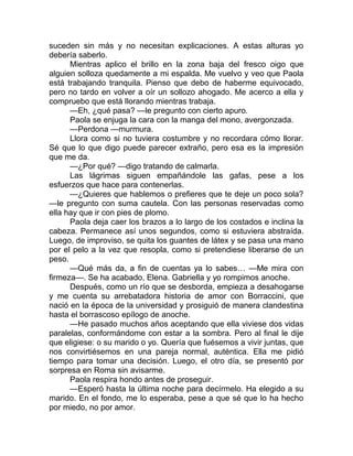 suceden sin más y no necesitan explicaciones. A estas alturas yo
debería saberlo.
Mientras aplico el brillo en la zona baja del fresco oigo que
alguien solloza quedamente a mi espalda. Me vuelvo y veo que Paola
está trabajando tranquila. Pienso que debo de haberme equivocado,
pero no tardo en volver a oír un sollozo ahogado. Me acerco a ella y
compruebo que está llorando mientras trabaja.
—Eh, ¿qué pasa? —le pregunto con cierto apuro.
Paola se enjuga la cara con la manga del mono, avergonzada.
—Perdona —murmura.
Llora como si no tuviera costumbre y no recordara cómo llorar.
Sé que lo que digo puede parecer extraño, pero esa es la impresión
que me da.
—¿Por qué? —digo tratando de calmarla.
Las lágrimas siguen empañándole las gafas, pese a los
esfuerzos que hace para contenerlas.
—¿Quieres que hablemos o prefieres que te deje un poco sola?
—le pregunto con suma cautela. Con las personas reservadas como
ella hay que ir con pies de plomo.
Paola deja caer los brazos a lo largo de los costados e inclina la
cabeza. Permanece así unos segundos, como si estuviera abstraída.
Luego, de improviso, se quita los guantes de látex y se pasa una mano
por el pelo a la vez que resopla, como si pretendiese liberarse de un
peso.
—Qué más da, a fin de cuentas ya lo sabes… —Me mira con
firmeza—. Se ha acabado, Elena. Gabriella y yo rompimos anoche.
Después, como un río que se desborda, empieza a desahogarse
y me cuenta su arrebatadora historia de amor con Borraccini, que
nació en la época de la universidad y prosiguió de manera clandestina
hasta el borrascoso epílogo de anoche.
—He pasado muchos años aceptando que ella viviese dos vidas
paralelas, conformándome con estar a la sombra. Pero al final le dije
que eligiese: o su marido o yo. Quería que fuésemos a vivir juntas, que
nos convirtiésemos en una pareja normal, auténtica. Ella me pidió
tiempo para tomar una decisión. Luego, el otro día, se presentó por
sorpresa en Roma sin avisarme.
Paola respira hondo antes de proseguir.
—Esperó hasta la última noche para decírmelo. Ha elegido a su
marido. En el fondo, me lo esperaba, pese a que sé que lo ha hecho
por miedo, no por amor.
 