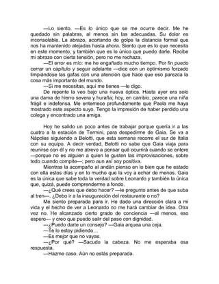 —Lo siento. —Es lo único que se me ocurre decir. Me he
quedado sin palabras, al menos sin las adecuadas. Su dolor es
inconsolable. La abrazo, acortando de golpe la distancia formal que
nos ha mantenido alejadas hasta ahora. Siento que es lo que necesita
en este momento, y también que es lo único que puedo darle. Recibe
mi abrazo con cierta tensión, pero no me rechaza.
—El error es mío: me he engañado mucho tiempo. Por fin puedo
cerrar un capítulo y seguir adelante —dice con un optimismo forzado
limpiándose las gafas con una atención que hace que eso parezca la
cosa más importante del mundo.
—Si me necesitas, aquí me tienes —le digo.
De repente la veo bajo una nueva óptica. Hasta ayer era solo
una dama de hierro severa y huraña; hoy, en cambio, parece una niña
frágil e indefensa. Me enternece profundamente que Paola me haya
mostrado este aspecto suyo. Tengo la impresión de haber perdido una
colega y encontrado una amiga.
Hoy he salido un poco antes de trabajar porque quería ir a las
cuatro a la estación de Termini, para despedirme de Gaia. Se va a
Nápoles siguiendo a Belotti, que esta semana recorre el sur de Italia
con su equipo. A decir verdad, Belotti no sabe que Gaia viaja para
reunirse con él y no me atrevo a pensar qué ocurrirá cuando se entere
—porque no es alguien a quien le gusten las improvisaciones, sobre
todo cuando compite—; pero aun así soy positiva.
Mientras la acompaño al andén pienso en lo bien que he estado
con ella estos días y en lo mucho que la voy a echar de menos. Gaia
es la única que sabe toda la verdad sobre Leonardo y también la única
que, quizá, puede comprenderme a fondo.
—¿Qué crees que debo hacer? —le pregunto antes de que suba
al tren—. ¿Debo ir a la inauguración del restaurante o no?
Me siento preparada para ir. He dado una dirección clara a mi
vida y el hecho de ver a Leonardo no me hará cambiar de idea. Otra
vez no. He alcanzado cierto grado de conciencia —al menos, eso
espero— y creo que puedo salir del paso con dignidad.
—¿Puedo darte un consejo? —Gaia arquea una ceja.
—Te lo estoy pidiendo…
—Es mejor que no vayas.
—¿Por qué? —Sacudo la cabeza. No me esperaba esa
respuesta.
—Hazme caso. Aún no estás preparada.
 