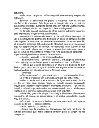caballero.
—Me muero de ganas. —Sonrío guiñándole un ojo y cogiéndole
del brazo.
Subimos la escalinata de piedra y hacemos nuestra entrada
triunfal en la mansión. Este lugar es un templo del arte y casi me
avergüenzo de haber cumplido treinta años sin haberlo visitado nunca.
¡Menos mal que Martino se ocupa de colmar mis lagunas!
En la sala central, rodeada de otros tesoros artísticos italianos,
está expuesta la Virgen de los palafreneros.
Nos paramos delante del cuadro y por un instante creo que me
voy a desmayar: las piernas me tiemblan un poco, el corazón me late
más deprisa de lo normal, mi vientre es un remolino de emociones. No
sé si son los síntomas del síndrome de Stendhal, pero es evidente que
algo ha despertado en mi interior. He estudiado este cuadro en los
libros, pero verlo ahora me produce un efecto impresionante, pese a
que el tema es irrelevante: la Virgen y el Niño aplastan la serpiente —
el pecado original— en presencia de santa Ana.
—Bonito, ¿verdad? —me pregunta Martino.
—Es extraordinario —contesto, atónita. Caravaggio lo pintó hace
cuatro siglos y, sin embargo, parece tan moderno, tan… auténtico.
—Piensa que estaba destinado a un altar de la basílica de San
Pedro, pero después los que lo habían encargado lo rechazaron —
explica Martino con aire de conocer a fondo el tema.
—¿Por qué?
—El cuadro causó un gran escándalo. Lo consideraron herético.
Lo invito a proseguir con la mirada, ansiosa por saber más.
—Mira a Jesús —dice él apuntando la figura con el dedo índice
—. Es un niño, pero parece mayor o, cuando menos, demasiado
mayor para aparecer representado totalmente desnudo. —En efecto,
tiene los músculos ya delineados y el sexo marcado, unos detalles que
resaltan en el increíble juego de luces que creó el pintor.
—Además, ¿ves a la Virgen? —prosigue Martino—. Parece una
pueblerina, el escote es pronunciado y el pecho, abundante, queda
muy a la vista…
—Es cierto, emana una belleza sensual —comento sin apartar
los ojos de la tela—, casi prepotente.
Martino asiente con la cabeza.
—Dicen que la modelo de Caravaggio fue una tal Lena, la
famosa prostituta que había posado también para la Virgen de los
peregrinos.
 