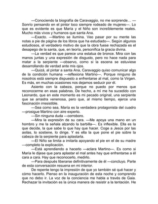 —Conociendo la biografía de Caravaggio, no me sorprende… —
Sonrío pensando en el pintor loco siempre rodeado de mujeres—. Lo
que es evidente es que María y el Niño son increíblemente reales.
Mucho más vivos y humanos que santa Ana.
—Exacto. —Martino se ilumina. Veo pasar por su mente las
notas a pie de página de los libros que ha estudiado—. Según algunos
estudiosos, el verdadero motivo de que la obra fuese rechazada es el
desapego de la santa, que, en teoría, personifica la gracia divina.
—La verdad es que parece una estatua de bronce. Mira con las
manos juntas y una expresión de disgusto, pero no hace nada para
matar a la serpiente —observo, como si la escena se estuviese
desarrollando de verdad ante mis ojos.
—Quizá, al pintar a santa Ana, Caravaggio quiso comunicar algo
de la condición humana —reflexiona Martino—. Porque ninguno de
nosotros está siempre dispuesto a enfrentarse al mal, como la Virgen.
Es más, en muchas ocasiones nos dejamos seducir por él.
Asiento con la cabeza, porque no puedo por menos que
reconocerme en esas palabras. De hecho, a mí me ha sucedido con
Leonardo, que en este momento es mi pecado original, una serpiente
que se arrastra venenosa, pero que, al mismo tiempo, ejerce una
fascinación irresistible.
—Sea como sea, María es la verdadera protagonista del cuadro
—prosigue Martino con aire experto.
—Sin ninguna duda —corroboro.
—Mira la expresión de su cara. —Me apoya una mano en un
hombro y me la señala alzando la barbilla—. Es inflexible. Ella es la
que decide, la que sabe lo que hay que hacer. Coge a Jesús por las
axilas, lo sostiene, lo dirige. Y es ella la que pone el pie sobre la
cabeza de la serpiente para aplastarla.
—El Niño se limita a imitarla apoyando el pie en el de su madre
—completo la explicación.
—Está aprendiendo a hacerlo —aclara Martino—. Es como si
María le dijese que para aplastar el mal antes hay que enfrentarse a él
cara a cara. Hay que reconocerlo, medirlo.
—Para después liberarse definitivamente de él —concluyo. Parte
de esta conversación resuena en mi interior.
De repente tengo la impresión de que yo también sé qué hacer y
cómo hacerlo. Pienso en la inauguración de esta noche y comprendo
que no debo ir. La voz de la conciencia me habla a través de Gaia.
Rechazar la invitación es la única manera de resistir a la tentación. He
 