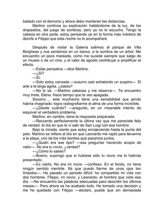 bailado con el demonio y ahora debo mantener las distancias.
Martino continúa su explicación hablándome de la luz, de los
drapeados, del juego de sombras, pero ya no lo escucho. Tengo la
cabeza en otra parte, estoy pensando ya en la forma más indolora de
decirle a Filippo que esta noche no lo acompañaré.
Después de visitar la Galería salimos al parque de Villa
Borghese y nos sentamos en un banco, a la sombra de un árbol. Me
encuentro un poco mareada, como me sucede siempre que salgo de
un museo o de un cine, y el calor de agosto contribuye a amplificar el
efecto.
—Estás pensativa —dice Martino.
—¿Sí?
—Sí.
—Solo estoy cansada —susurro casi exhalando un suspiro—. El
arte a la larga agota, ¿sabes?
—No lo sé. —Martino cabecea y me observa—. Te encuentro
muy triste, Elena. Hace tiempo que te veo apagada.
Socorro…, este muchacho tiene una sensibilidad que jamás
habría imaginado: logra radiografiarme el alma de una forma increíble.
—¿Desde cuándo? —pregunto, en un miserable intento de
esquivar el verdadero problema.
Martino, en cambio, tiene la respuesta preparada:
—Recuerdo perfectamente la última vez que me pareciste feliz
de verdad: el día en que te vi salir de San Luigi con ese hombre.
Bajo la mirada, siento que estoy enrojeciendo hasta la punta del
pelo. Martino se refiere al día en que Leonardo me raptó para llevarme
a la playa, uno de los más bonitos que pasamos juntos.
—¿Quién era ese tipo? —osa preguntar haciendo acopio de
valor—. No era tu novio, ¿verdad?
—¿Cómo lo sabes?
—Bueno, supongo que si hubiese sido tu novio me lo habrías
presentado.
—Es cierto. No era mi novio —confieso. En el fondo, no tiene
ningún sentido mentirle. Sé que puedo fiarme de unos ojos tan
límpidos—. He pasado un periodo difícil: he compartido mi vida con
dos hombres. Filippo, mi novio, y Leonardo, el hombre que viste ese
día. —No encuentro las palabras adecuadas para describir los últimos
meses—. Pero ahora se ha acabado todo. He tomado una decisión y
me he quedado con Filippo —declaro, puede que sin demasiada
 
