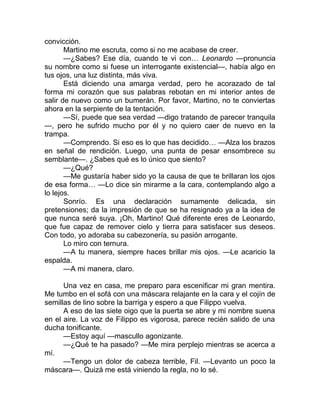 convicción.
Martino me escruta, como si no me acabase de creer.
—¿Sabes? Ese día, cuando te vi con… Leonardo —pronuncia
su nombre como si fuese un interrogante existencial—, había algo en
tus ojos, una luz distinta, más viva.
Está diciendo una amarga verdad, pero he acorazado de tal
forma mi corazón que sus palabras rebotan en mi interior antes de
salir de nuevo como un bumerán. Por favor, Martino, no te conviertas
ahora en la serpiente de la tentación.
—Sí, puede que sea verdad —digo tratando de parecer tranquila
—, pero he sufrido mucho por él y no quiero caer de nuevo en la
trampa.
—Comprendo. Si eso es lo que has decidido… —Alza los brazos
en señal de rendición. Luego, una punta de pesar ensombrece su
semblante—. ¿Sabes qué es lo único que siento?
—¿Qué?
—Me gustaría haber sido yo la causa de que te brillaran los ojos
de esa forma… —Lo dice sin mirarme a la cara, contemplando algo a
lo lejos.
Sonrío. Es una declaración sumamente delicada, sin
pretensiones; da la impresión de que se ha resignado ya a la idea de
que nunca seré suya. ¡Oh, Martino! Qué diferente eres de Leonardo,
que fue capaz de remover cielo y tierra para satisfacer sus deseos.
Con todo, yo adoraba su cabezonería, su pasión arrogante.
Lo miro con ternura.
—A tu manera, siempre haces brillar mis ojos. —Le acaricio la
espalda.
—A mi manera, claro.
Una vez en casa, me preparo para escenificar mi gran mentira.
Me tumbo en el sofá con una máscara relajante en la cara y el cojín de
semillas de lino sobre la barriga y espero a que Filippo vuelva.
A eso de las siete oigo que la puerta se abre y mi nombre suena
en el aire. La voz de Filippo es vigorosa, parece recién salido de una
ducha tonificante.
—Estoy aquí —mascullo agonizante.
—¿Qué te ha pasado? —Me mira perplejo mientras se acerca a
mí.
—Tengo un dolor de cabeza terrible, Fil. —Levanto un poco la
máscara—. Quizá me está viniendo la regla, no lo sé.
 