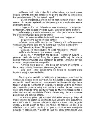 —Mierda. Justo esta noche, Bibi. —Se inclina y me acaricia con
dulzura la frente. Bajo los párpados; no podría soportar su ternura con
los ojos abiertos—. ¿Te has tomado algo?
—Sí, un analgésico, pero no me ha hecho ningún efecto —digo
con un hilo de voz repitiéndome sin cesar que mi mentira obedece a
una buena causa.
Lo hago por los dos; debo de ser una buena actriz, a juzgar por
su reacción. Abro los ojos y veo los suyos, tan atentos como siempre.
—Te ruego que no te enfades ni me odies, pero esta noche no
me siento con fuerzas para acompañarte.
Filippo se sienta en el borde del sofá y me mira resignado.
—Si quieres me quedo en casa contigo.
—De eso nada. —Me incorporo—. Tienes que ir. —Sé que esta
velada es importante para él y no quiero que renuncie a ella por mí.
—¿Y dejarte aquí sola? No quiero.
—Basta ya. No te preocupes, no tengo nada grave —insisto.
—Me apetecía mucho que vinieras conmigo.
—Lo sé, Fil. A mí también me apetecía —exhalo un suspiro—,
pero no puedo, de verdad. Estoy hecha polvo. —Me cojo la cabeza
con las manos simulando una expresión de zombi—. Mírame, soy un
monstruo, no puedo estar más pálida.
—A mí no me lo parece. —Me besa con ternura en la frente—.
De acuerdo, intenta descansar. Voy a arreglarme.
—Está bien —digo poniéndome de nuevo la máscara para
taparme los ojos, que me brillan.
Siento que mi decisión ha sido justa y me preparo para pasar la
velada sola delante de la televisión. Me he puesto la ropa adecuada:
un par de pantalones cortos, una camiseta de tirantes de algodón a
rayas y un par de Havaianas en los pies. He cogido un bote de helado
del congelador y ahora estoy aquí, sentada con las piernas cruzadas
en el sofá, mirando varios capítulos viejos de Mujeres desesperadas y
atiborrándome de stracciatella. Esta noche no tengo la cabeza como
para seguir una película entera.
Las escenas pasan por mis ojos distraídos sin que yo haga el
menor intento de captar su significado. Eva Longoria está ejecutando
en el salón de su casa un baile sexy, abrazada a un poste de pole
dance, y puede pasar de todo; de hecho, de repente se cae a la
alfombra con un ruido sordo y no puedo contener una carcajada
estúpida y espontánea. A pesar de que no estoy entendiendo una
 