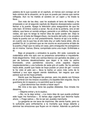 palabra de lo que sucede en el capítulo, al menos aún consigo ver el
lado cómico de la situación, en la que no puedo por menos que verme
reflejada. Aún no he metido el cerebro en un cajón y he tirado la
llave…
Son más de las diez, casi he acabado el tarro de helado y he
empezado a ver el segundo capítulo de Mujeres desesperadas cuando
llaman a la puerta. Apago la televisión para asegurarme de que he
oído bien. El timbre vuelve a sonar. No es el de la portería, sino el del
rellano, que tiene un sonido antiguo, parecido a un xilófono. No espero
visitas, así que no tengo la menor idea de quién puede ser. Dejo la
cuchara en el bote de Häagen-Dazs, me levanto del sofá y me arrastro
hasta la puerta con un mal presentimiento. Acerco el ojo a la mirilla y
en cuanto veo lo que hay al otro lado doy un salto hacia atrás. ¡No es
posible! Es él. Lo primero que se me ocurre es acurrucarme al lado de
la puerta y fingir que no estoy en casa, pero enseguida me avergüenzo
de mí misma. Vamos, Elena, compórtate como una mujer. Enfréntate a
él.
Bajo el picaporte y entreabro la puerta. Ahí está. Leonardo se
materializa ante mis ojos con su presencia carismática e inquietante.
Está elegantísimo. Viste una camisa blanca con gemelos de plata y un
par de botones desabrochados que dejan a la vista su pecho
bronceado, unos pantalones oscuros, unos zapatos negros
resplandecientes y una bufanda de seda gris al cuello. Se ha peinado
hacia atrás, puede que hasta se haya puesto un poco de gel —nunca
le he visto el pelo así—, lleva la barba un poco más corta de lo
habitual y sus ojos siguen siendo diabólicos, tan negros que casi
parece que se los haya pintado.
Siento que me flaquean las piernas, pero me planto con firmeza
en el umbral con los brazos cruzados y la espalda bien erguida. Soy la
guardiana de mi espacio y no permitiré que lo invada.
—¿Qué demonios has venido a hacer aquí?
Me mira a los ojos, tiene las pupilas dilatadas. Esa mirada me
desarma.
—Déjame entrar y te lo explico.
—No, no te dejo entrar. —La mera idea de que pueda profanar
este lugar me horroriza—. Si tienes algo urgente que decirme hazlo
ahora. —Trago saliva—. De no ser así, puedes marcharte.
La garganta se me seca de improviso. Me siento fuerte, pero no
lo suficiente para enfrentarme a la montaña que tengo delante y
dominar las emociones que fluyen en mi interior. Además su perfume
 