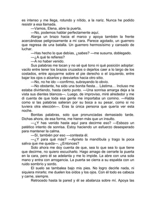 es intenso y me llega, rotundo y nítido, a la nariz. Nunca he podido
resistir a esa llamada.
—Vamos, Elena, abre la puerta.
—No, podemos hablar perfectamente aquí.
Alarga un brazo hacia el marco y apoya también la frente
acercándose peligrosamente a mi cara. Parece agotado, un guerrero
que regresa de una batalla. Un guerrero hermosísimo y cansado de
luchar.
—Has hecho lo que debías, ¿sabes? —me susurra, doblegado.
—¿A qué te refieres?
—A no haber venido.
Sus palabras me tocan y no sé qué tono ni qué posición adoptar:
vacilo entre tener los brazos cruzados o dejarlos caer a lo largo de los
costados, entre apoyarme sobre el pie derecho o el izquierdo, entre
bajar los ojos o alzarlos y desviarlos hacia otro sitio.
—No, no he ido —confirmo, subrayando lo obvio.
—No obstante, ha sido una bonita fiesta… Lástima… Incluso me
estaba divirtiendo, hasta cierto punto. —Una sonrisa amarga deja a la
vista sus dientes blancos—. Luego, de improviso, miré alrededor y me
di cuenta de que toda esa gente me importaba un comino. —Habla
como si las palabras salieran por su boca a su pesar, como si no
tuviera otra elección—. Eras la única persona que quería ver esta
noche.
Bonitas palabras, solo que pronunciadas demasiado tarde.
Dichas ahora, de esa forma, me hieren más que un insulto.
—¿Y has venido hasta aquí para decirme eso? —Esbozo un
patético intento de sonrisa. Estoy haciendo un esfuerzo desesperado
para mantener la calma.
—Sí, también por eso —contesta él.
—¿Y para qué más? —Aprieto la mandíbula y trago la poca
saliva que me queda—. ¿Entonces?
Solo ahora me doy cuenta de que, sea lo que sea lo que tiene
que decirme, no quiero escucharlo. Hago amago de cerrarle la puerta
en la cara, pero él se adelanta y me lo impide. La abre con una sola
mano y entra con arrogancia. La puerta se cierra a su espalda con un
ruido sombrío y sordo.
El suelo se tambalea bajo mis pies. No logro decirle nada, ni
siquiera mirarlo; me duelen los oídos y los ojos. Con él todo es cabeza
y carne, siempre.
Retrocedo hasta la pared y él se abalanza sobre mí. Apoya las
 