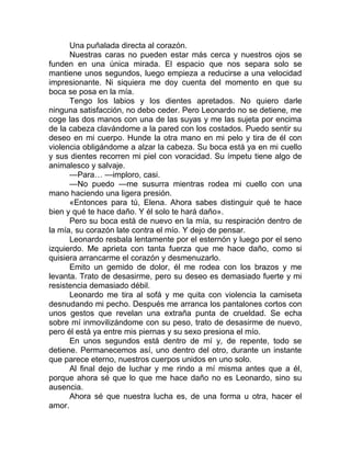 Una puñalada directa al corazón.
Nuestras caras no pueden estar más cerca y nuestros ojos se
funden en una única mirada. El espacio que nos separa solo se
mantiene unos segundos, luego empieza a reducirse a una velocidad
impresionante. Ni siquiera me doy cuenta del momento en que su
boca se posa en la mía.
Tengo los labios y los dientes apretados. No quiero darle
ninguna satisfacción, no debo ceder. Pero Leonardo no se detiene, me
coge las dos manos con una de las suyas y me las sujeta por encima
de la cabeza clavándome a la pared con los costados. Puedo sentir su
deseo en mi cuerpo. Hunde la otra mano en mi pelo y tira de él con
violencia obligándome a alzar la cabeza. Su boca está ya en mi cuello
y sus dientes recorren mi piel con voracidad. Su ímpetu tiene algo de
animalesco y salvaje.
—Para… —imploro, casi.
—No puedo —me susurra mientras rodea mi cuello con una
mano haciendo una ligera presión.
«Entonces para tú, Elena. Ahora sabes distinguir qué te hace
bien y qué te hace daño. Y él solo te hará daño».
Pero su boca está de nuevo en la mía, su respiración dentro de
la mía, su corazón late contra el mío. Y dejo de pensar.
Leonardo resbala lentamente por el esternón y luego por el seno
izquierdo. Me aprieta con tanta fuerza que me hace daño, como si
quisiera arrancarme el corazón y desmenuzarlo.
Emito un gemido de dolor, él me rodea con los brazos y me
levanta. Trato de desasirme, pero su deseo es demasiado fuerte y mi
resistencia demasiado débil.
Leonardo me tira al sofá y me quita con violencia la camiseta
desnudando mi pecho. Después me arranca los pantalones cortos con
unos gestos que revelan una extraña punta de crueldad. Se echa
sobre mí inmovilizándome con su peso, trato de desasirme de nuevo,
pero él está ya entre mis piernas y su sexo presiona el mío.
En unos segundos está dentro de mí y, de repente, todo se
detiene. Permanecemos así, uno dentro del otro, durante un instante
que parece eterno, nuestros cuerpos unidos en uno solo.
Al final dejo de luchar y me rindo a mí misma antes que a él,
porque ahora sé que lo que me hace daño no es Leonardo, sino su
ausencia.
Ahora sé que nuestra lucha es, de una forma u otra, hacer el
amor.
 