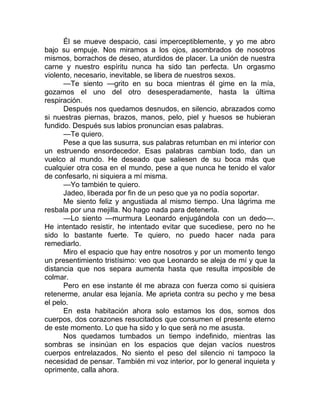 Él se mueve despacio, casi imperceptiblemente, y yo me abro
bajo su empuje. Nos miramos a los ojos, asombrados de nosotros
mismos, borrachos de deseo, aturdidos de placer. La unión de nuestra
carne y nuestro espíritu nunca ha sido tan perfecta. Un orgasmo
violento, necesario, inevitable, se libera de nuestros sexos.
—Te siento —grito en su boca mientras él gime en la mía,
gozamos el uno del otro desesperadamente, hasta la última
respiración.
Después nos quedamos desnudos, en silencio, abrazados como
si nuestras piernas, brazos, manos, pelo, piel y huesos se hubieran
fundido. Después sus labios pronuncian esas palabras.
—Te quiero.
Pese a que las susurra, sus palabras retumban en mi interior con
un estruendo ensordecedor. Esas palabras cambian todo, dan un
vuelco al mundo. He deseado que saliesen de su boca más que
cualquier otra cosa en el mundo, pese a que nunca he tenido el valor
de confesarlo, ni siquiera a mí misma.
—Yo también te quiero.
Jadeo, liberada por fin de un peso que ya no podía soportar.
Me siento feliz y angustiada al mismo tiempo. Una lágrima me
resbala por una mejilla. No hago nada para detenerla.
—Lo siento —murmura Leonardo enjugándola con un dedo—.
He intentado resistir, he intentado evitar que sucediese, pero no he
sido lo bastante fuerte. Te quiero, no puedo hacer nada para
remediarlo.
Miro el espacio que hay entre nosotros y por un momento tengo
un presentimiento tristísimo: veo que Leonardo se aleja de mí y que la
distancia que nos separa aumenta hasta que resulta imposible de
colmar.
Pero en ese instante él me abraza con fuerza como si quisiera
retenerme, anular esa lejanía. Me aprieta contra su pecho y me besa
el pelo.
En esta habitación ahora solo estamos los dos, somos dos
cuerpos, dos corazones resucitados que consumen el presente eterno
de este momento. Lo que ha sido y lo que será no me asusta.
Nos quedamos tumbados un tiempo indefinido, mientras las
sombras se insinúan en los espacios que dejan vacíos nuestros
cuerpos entrelazados. No siento el peso del silencio ni tampoco la
necesidad de pensar. También mi voz interior, por lo general inquieta y
oprimente, calla ahora.
 