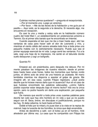11
Cuántas noches piensa quedarse? —pregunta el recepcionista.
—Por el momento una. Luego ya veremos.
—Por favor. —Me da las llaves de la habitación y me guía por el
pasillo—. Aquí está, es la segunda a la derecha. Si necesita algo, me
encuentra en recepción.
Es casi la una y media y estoy sola en la habitación número
cuatro del hotel Mari I, un establecimiento sin pretensiones próximo a
Termini. Es el primer sitio barato que he encontrado en Internet.
Cuando esperaba el taxi que me iba a traer hasta aquí, abrí las
ventanas de casa para hacer salir el olor de Leonardo y mío, y
mientras el viento cálido del verano aireaba todo hice a toda prisa una
pequeña maleta con lo estrictamente necesario. Puede que sea el
primer equipaje esencial de mi vida. Luego cerré las ventanas. Fui a la
sala, cogí una hoja de la impresora, me senté en el taburete donde
suelo desayunar y cogí un bolígrafo.
Querido Fil
Empecé así, sin preámbulos, pero después me detuve. Por mi
mente pasaban las imágenes de nuestra relación, desde el primer
beso hasta hace unas horas, todos los momentos que hemos vivido
juntos, el último acto de amor de una historia ya acabada. Mi mano
temblaba mientras me disponía a asestar el golpe de gracia. Me
imaginé allí, en esa casa, cuando Filippo regresara. ¿Qué podía
decirle que le hiciese menos daño que mi ausencia? Aun en el caso de
que hubiese encontrado las palabras adecuadas, ¿cómo habría
podido soportar estar después bajo el mismo techo? Irse era la única
opción, pero no podía hacerlo sin darle una explicación, por pequeña
que fuera.
De manera que escribí a toda prisa unas cuantas palabras para
decirle tan solo que hay otro hombre en mi vida y que ya no puedo
seguir con él. Seca, breve, sin disculpas ni justificaciones, porque no
las hay. Si debe odiarme, lo hará hasta el fondo.
Doblé el folio por la mitad y lo puse bien a la vista en la repisa de
mármol, bajo la lucecita de los hornillos, la única que dejé encendida.
Antes de decidirme a salir, con el bolso ya en el hombro, miré
alrededor por última vez. La casa que he compartido con Filippo los
 