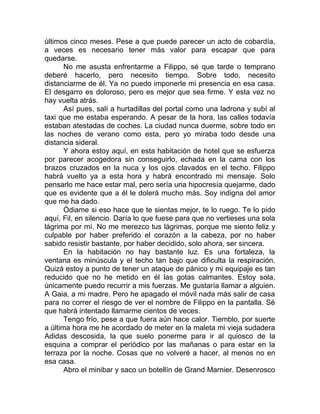 últimos cinco meses. Pese a que puede parecer un acto de cobardía,
a veces es necesario tener más valor para escapar que para
quedarse.
No me asusta enfrentarme a Filippo, sé que tarde o temprano
deberé hacerlo, pero necesito tiempo. Sobre todo, necesito
distanciarme de él. Ya no puedo imponerle mi presencia en esa casa.
El desgarro es doloroso, pero es mejor que sea firme. Y esta vez no
hay vuelta atrás.
Así pues, salí a hurtadillas del portal como una ladrona y subí al
taxi que me estaba esperando. A pesar de la hora, las calles todavía
estaban atestadas de coches. La ciudad nunca duerme, sobre todo en
las noches de verano como esta, pero yo miraba todo desde una
distancia sideral.
Y ahora estoy aquí, en esta habitación de hotel que se esfuerza
por parecer acogedora sin conseguirlo, echada en la cama con los
brazos cruzados en la nuca y los ojos clavados en el techo. Filippo
habrá vuelto ya a esta hora y habrá encontrado mi mensaje. Solo
pensarlo me hace estar mal, pero sería una hipocresía quejarme, dado
que es evidente que a él le dolerá mucho más. Soy indigna del amor
que me ha dado.
Ódiame si eso hace que te sientas mejor, te lo ruego. Te lo pido
aquí, Fil, en silencio. Daría lo que fuese para que no vertieses una sola
lágrima por mí. No me merezco tus lágrimas, porque me siento feliz y
culpable por haber preferido el corazón a la cabeza, por no haber
sabido resistir bastante, por haber decidido, solo ahora, ser sincera.
En la habitación no hay bastante luz. Es una fortaleza, la
ventana es minúscula y el techo tan bajo que dificulta la respiración.
Quizá estoy a punto de tener un ataque de pánico y mi equipaje es tan
reducido que no he metido en él las gotas calmantes. Estoy sola,
únicamente puedo recurrir a mis fuerzas. Me gustaría llamar a alguien.
A Gaia, a mi madre. Pero he apagado el móvil nada más salir de casa
para no correr el riesgo de ver el nombre de Filippo en la pantalla. Sé
que habrá intentado llamarme cientos de veces.
Tengo frío, pese a que fuera aún hace calor. Tiemblo, por suerte
a última hora me he acordado de meter en la maleta mi vieja sudadera
Adidas descosida, la que suelo ponerme para ir al quiosco de la
esquina a comprar el periódico por las mañanas o para estar en la
terraza por la noche. Cosas que no volveré a hacer, al menos no en
esa casa.
Abro el minibar y saco un botellín de Grand Marnier. Desenrosco
 