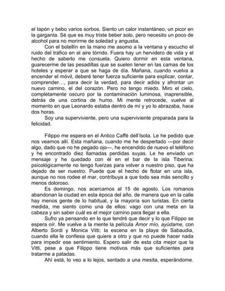el tapón y bebo varios sorbos. Siento un calor instantáneo, un picor en
la garganta. Sé que es muy triste beber solo, pero necesito un poco de
alcohol para no morirme de soledad y angustia.
Con el botellín en la mano me asomo a la ventana y escucho el
ruido del tráfico en el aire tórrido. Fuera hay un hervidero de vida y el
hecho de saberlo me consuela. Quiero dormir en esta ventana,
guarecerme de las pesadillas que se suelen tener en las camas de los
hoteles y esperar a que se haga de día. Mañana, cuando vuelva a
encender el móvil, deberé tener fuerza suficiente para explicar, contar,
comprender…, para decir la verdad, para decir adiós y afrontar un
nuevo camino, el del corazón. Pero no tengo miedo. Miro el cielo,
completamente oscuro por la contaminación luminosa, inaprensible,
detrás de una cortina de humo. Mi mente retrocede, vuelve al
momento en que Leonardo estaba dentro de mí y yo lo abrazaba, hace
dos horas.
Soy una superviviente, pero una superviviente preparada para la
felicidad.
Filippo me espera en el Antico Caffè dell’Isola. Le he pedido que
nos veamos allí. Esta mañana, cuando me he despertado —por decir
algo, dado que no he pegado ojo—, he encendido de nuevo el teléfono
y he encontrado diez llamadas perdidas suyas. Le he enviado un
mensaje y he quedado con él en el bar de la isla Tiberina;
psicológicamente no tengo fuerzas para volver a nuestro piso, que ha
dejado de ser nuestro. Puede que el hecho de flotar en una isla,
aunque no nos rodee el mar, contribuya a que todo sea más sencillo y
menos doloroso.
Es domingo, nos acercamos al 15 de agosto. Los romanos
abandonan la ciudad en esta época del año, de manera que en la calle
hay menos gente de lo habitual, y la mayoría son turistas. En cierta
medida, me siento como una de ellos: vago con una meta en la
cabeza y sin saber cuál es el mejor camino para llegar a ella.
Sufro ya pensando en lo que tendré que decir y lo que Filippo se
espera oír. Me vuelve a la mente la película Amor mío, ayúdame, con
Alberto Sordi y Monica Vitti; la escena en la playa de Sabaudia,
cuando ella le confiesa que quiere a otro y que no puede hacer nada
para impedir ese sentimiento. Espero salir de esta cita mejor que la
Vitti, pese a que Filippo tiene motivos más que suficientes para
tratarme a patadas.
Ahí está, lo veo a lo lejos, sentado a una mesita, esperándome.
 