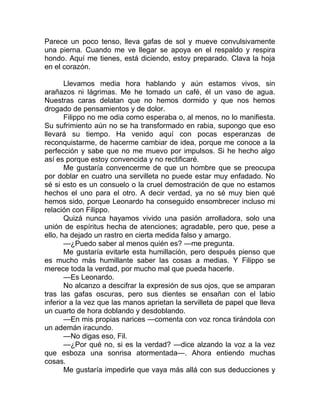 Parece un poco tenso, lleva gafas de sol y mueve convulsivamente
una pierna. Cuando me ve llegar se apoya en el respaldo y respira
hondo. Aquí me tienes, está diciendo, estoy preparado. Clava la hoja
en el corazón.
Llevamos media hora hablando y aún estamos vivos, sin
arañazos ni lágrimas. Me he tomado un café, él un vaso de agua.
Nuestras caras delatan que no hemos dormido y que nos hemos
drogado de pensamientos y de dolor.
Filippo no me odia como esperaba o, al menos, no lo manifiesta.
Su sufrimiento aún no se ha transformado en rabia, supongo que eso
llevará su tiempo. Ha venido aquí con pocas esperanzas de
reconquistarme, de hacerme cambiar de idea, porque me conoce a la
perfección y sabe que no me muevo por impulsos. Si he hecho algo
así es porque estoy convencida y no rectificaré.
Me gustaría convencerme de que un hombre que se preocupa
por doblar en cuatro una servilleta no puede estar muy enfadado. No
sé si esto es un consuelo o la cruel demostración de que no estamos
hechos el uno para el otro. A decir verdad, ya no sé muy bien qué
hemos sido, porque Leonardo ha conseguido ensombrecer incluso mi
relación con Filippo.
Quizá nunca hayamos vivido una pasión arrolladora, solo una
unión de espíritus hecha de atenciones; agradable, pero que, pese a
ello, ha dejado un rastro en cierta medida falso y amargo.
—¿Puedo saber al menos quién es? —me pregunta.
Me gustaría evitarle esta humillación, pero después pienso que
es mucho más humillante saber las cosas a medias. Y Filippo se
merece toda la verdad, por mucho mal que pueda hacerle.
—Es Leonardo.
No alcanzo a descifrar la expresión de sus ojos, que se amparan
tras las gafas oscuras, pero sus dientes se ensañan con el labio
inferior a la vez que las manos aprietan la servilleta de papel que lleva
un cuarto de hora doblando y desdoblando.
—En mis propias narices —comenta con voz ronca tirándola con
un ademán iracundo.
—No digas eso, Fil.
—¿Por qué no, si es la verdad? —dice alzando la voz a la vez
que esboza una sonrisa atormentada—. Ahora entiendo muchas
cosas.
Me gustaría impedirle que vaya más allá con sus deducciones y
 