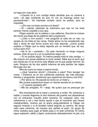 se haga aún más daño.
—Cuando fui a vivir contigo había decidido que no volvería a
verlo —le digo confiando en que mi voz se imponga sobre sus
pensamientos—. He intentado evitarlo como he podido, pero es
imposible.
—¿Por eso no fuiste anoche a la fiesta?
—Sí —admito sabiendo de antemano que eso no me hará
parecer menos culpable a sus ojos.
Filippo asiente con la cabeza y nos callamos. Escucho la música
del viento que llega de los plátanos del Lungotevere.
—¿Vais a vivir juntos? —me pregunta al cabo de un rato. La
sangre se me hiela en las venas. Hasta ahora no he considerado esa
idea y dicha de esa forma suena aún más absurda. ¿Cómo puedo
explicar a Filippo que lo estoy dejando por un hombre que, tal vez,
nunca será mío?
—No lo sé —contesto—. En este momento no tengo ninguna
certeza. Solo sé que tú y yo no podíamos seguir así.
—Tú no podías seguir. Yo habría pasado toda la vida contigo. —
Me impone con pocas palabras la cruel verdad. Sabe que el amor que
aún siente por mí es el arma más afilada con la que puede herirme. Es
justo. Ninguno de los dos saldrá indemne de esta partida, las reglas
del juego son así.
Mira de nuevo la mesa e inspira hondo.
—¿Qué hacemos ahora? ¿Volverás a casa? Para recoger tus
cosas. —Estamos ya en las cuestiones prácticas, las más penosas.
Heridos y sangrantes, tendremos que repartirnos los libros y los DVD.
—Por ahora no. He pasado la noche en un hotel y…
Mis puntos suspensivos tocan un resorte secreto en su interior.
—¿Y quieres quedarte allí?
—Me las arreglaré, Fil —atajo. No quiero que se preocupe por
mí.
Nos levantamos de la mesa y echamos a andar. No volvemos a
hablar y cuando llegamos al otro extremo del puente nos despedimos
con un embarazo inaudito entre nosotros. En cualquier caso, nos
volveremos a ver y ese hecho ayuda a que el momento sea menos
melodramático. Avanzo por la acera preguntándome si Filippo me
seguirá mirando o si él también habrá seguido su camino. No tengo
valor para volverme, de manera que aprieto el paso. Un grupo de
niños vestidos para jugar al fútbol pasa a mi lado corriendo. El viento
sigue soplando, cálido y ligero, acariciando delicadamente mi piel, a la
 