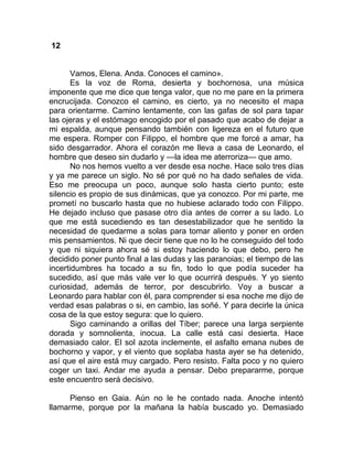 12
Vamos, Elena. Anda. Conoces el camino».
Es la voz de Roma, desierta y bochornosa, una música
imponente que me dice que tenga valor, que no me pare en la primera
encrucijada. Conozco el camino, es cierto, ya no necesito el mapa
para orientarme. Camino lentamente, con las gafas de sol para tapar
las ojeras y el estómago encogido por el pasado que acabo de dejar a
mi espalda, aunque pensando también con ligereza en el futuro que
me espera. Romper con Filippo, el hombre que me forcé a amar, ha
sido desgarrador. Ahora el corazón me lleva a casa de Leonardo, el
hombre que deseo sin dudarlo y —la idea me aterroriza— que amo.
No nos hemos vuelto a ver desde esa noche. Hace solo tres días
y ya me parece un siglo. No sé por qué no ha dado señales de vida.
Eso me preocupa un poco, aunque solo hasta cierto punto; este
silencio es propio de sus dinámicas, que ya conozco. Por mi parte, me
prometí no buscarlo hasta que no hubiese aclarado todo con Filippo.
He dejado incluso que pasase otro día antes de correr a su lado. Lo
que me está sucediendo es tan desestabilizador que he sentido la
necesidad de quedarme a solas para tomar aliento y poner en orden
mis pensamientos. Ni que decir tiene que no lo he conseguido del todo
y que ni siquiera ahora sé si estoy haciendo lo que debo, pero he
decidido poner punto final a las dudas y las paranoias; el tiempo de las
incertidumbres ha tocado a su fin, todo lo que podía suceder ha
sucedido, así que más vale ver lo que ocurrirá después. Y yo siento
curiosidad, además de terror, por descubrirlo. Voy a buscar a
Leonardo para hablar con él, para comprender si esa noche me dijo de
verdad esas palabras o si, en cambio, las soñé. Y para decirle la única
cosa de la que estoy segura: que lo quiero.
Sigo caminando a orillas del Tíber; parece una larga serpiente
dorada y somnolienta, inocua. La calle está casi desierta. Hace
demasiado calor. El sol azota inclemente, el asfalto emana nubes de
bochorno y vapor, y el viento que soplaba hasta ayer se ha detenido,
así que el aire está muy cargado. Pero resisto. Falta poco y no quiero
coger un taxi. Andar me ayuda a pensar. Debo prepararme, porque
este encuentro será decisivo.
Pienso en Gaia. Aún no le he contado nada. Anoche intentó
llamarme, porque por la mañana la había buscado yo. Demasiado
 