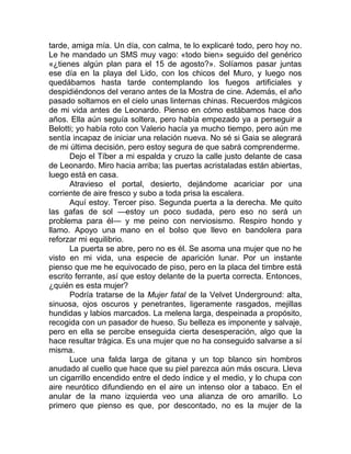 tarde, amiga mía. Un día, con calma, te lo explicaré todo, pero hoy no.
Le he mandado un SMS muy vago: «todo bien» seguido del genérico
«¿tienes algún plan para el 15 de agosto?». Solíamos pasar juntas
ese día en la playa del Lido, con los chicos del Muro, y luego nos
quedábamos hasta tarde contemplando los fuegos artificiales y
despidiéndonos del verano antes de la Mostra de cine. Además, el año
pasado soltamos en el cielo unas linternas chinas. Recuerdos mágicos
de mi vida antes de Leonardo. Pienso en cómo estábamos hace dos
años. Ella aún seguía soltera, pero había empezado ya a perseguir a
Belotti; yo había roto con Valerio hacía ya mucho tiempo, pero aún me
sentía incapaz de iniciar una relación nueva. No sé si Gaia se alegrará
de mi última decisión, pero estoy segura de que sabrá comprenderme.
Dejo el Tíber a mi espalda y cruzo la calle justo delante de casa
de Leonardo. Miro hacia arriba; las puertas acristaladas están abiertas,
luego está en casa.
Atravieso el portal, desierto, dejándome acariciar por una
corriente de aire fresco y subo a toda prisa la escalera.
Aquí estoy. Tercer piso. Segunda puerta a la derecha. Me quito
las gafas de sol —estoy un poco sudada, pero eso no será un
problema para él— y me peino con nerviosismo. Respiro hondo y
llamo. Apoyo una mano en el bolso que llevo en bandolera para
reforzar mi equilibrio.
La puerta se abre, pero no es él. Se asoma una mujer que no he
visto en mi vida, una especie de aparición lunar. Por un instante
pienso que me he equivocado de piso, pero en la placa del timbre está
escrito ferrante, así que estoy delante de la puerta correcta. Entonces,
¿quién es esta mujer?
Podría tratarse de la Mujer fatal de la Velvet Underground: alta,
sinuosa, ojos oscuros y penetrantes, ligeramente rasgados, mejillas
hundidas y labios marcados. La melena larga, despeinada a propósito,
recogida con un pasador de hueso. Su belleza es imponente y salvaje,
pero en ella se percibe enseguida cierta desesperación, algo que la
hace resultar trágica. Es una mujer que no ha conseguido salvarse a sí
misma.
Luce una falda larga de gitana y un top blanco sin hombros
anudado al cuello que hace que su piel parezca aún más oscura. Lleva
un cigarrillo encendido entre el dedo índice y el medio, y lo chupa con
aire neurótico difundiendo en el aire un intenso olor a tabaco. En el
anular de la mano izquierda veo una alianza de oro amarillo. Lo
primero que pienso es que, por descontado, no es la mujer de la
 