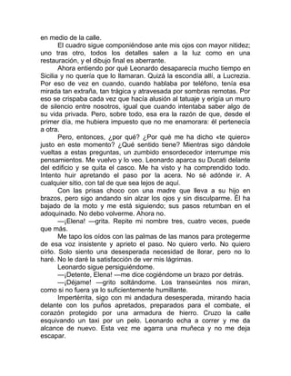 en medio de la calle.
El cuadro sigue componiéndose ante mis ojos con mayor nitidez;
uno tras otro, todos los detalles salen a la luz como en una
restauración, y el dibujo final es aberrante.
Ahora entiendo por qué Leonardo desaparecía mucho tiempo en
Sicilia y no quería que lo llamaran. Quizá la escondía allí, a Lucrezia.
Por eso de vez en cuando, cuando hablaba por teléfono, tenía esa
mirada tan extraña, tan trágica y atravesada por sombras remotas. Por
eso se crispaba cada vez que hacía alusión al tatuaje y erigía un muro
de silencio entre nosotros, igual que cuando intentaba saber algo de
su vida privada. Pero, sobre todo, esa era la razón de que, desde el
primer día, me hubiera impuesto que no me enamorara: él pertenecía
a otra.
Pero, entonces, ¿por qué? ¿Por qué me ha dicho «te quiero»
justo en este momento? ¿Qué sentido tiene? Mientras sigo dándole
vueltas a estas preguntas, un zumbido ensordecedor interrumpe mis
pensamientos. Me vuelvo y lo veo. Leonardo aparca su Ducati delante
del edificio y se quita el casco. Me ha visto y ha comprendido todo.
Intento huir apretando el paso por la acera. No sé adónde ir. A
cualquier sitio, con tal de que sea lejos de aquí.
Con las prisas choco con una madre que lleva a su hijo en
brazos, pero sigo andando sin alzar los ojos y sin disculparme. Él ha
bajado de la moto y me está siguiendo; sus pasos retumban en el
adoquinado. No debo volverme. Ahora no.
—¡Elena! —grita. Repite mi nombre tres, cuatro veces, puede
que más.
Me tapo los oídos con las palmas de las manos para protegerme
de esa voz insistente y aprieto el paso. No quiero verlo. No quiero
oírlo. Solo siento una desesperada necesidad de llorar, pero no lo
haré. No le daré la satisfacción de ver mis lágrimas.
Leonardo sigue persiguiéndome.
—¡Detente, Elena! —me dice cogiéndome un brazo por detrás.
—¡Déjame! —grito soltándome. Los transeúntes nos miran,
como si no fuera ya lo suficientemente humillante.
Impertérrita, sigo con mi andadura desesperada, mirando hacia
delante con los puños apretados, preparados para el combate, el
corazón protegido por una armadura de hierro. Cruzo la calle
esquivando un taxi por un pelo. Leonardo echa a correr y me da
alcance de nuevo. Esta vez me agarra una muñeca y no me deja
escapar.
 