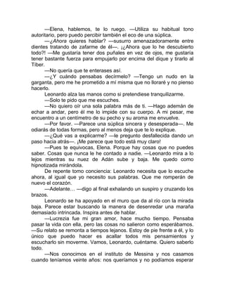 —Elena, hablemos, te lo ruego. —Utiliza su habitual tono
autoritario, pero puedo percibir también el eco de una súplica.
—¿Ahora quieres hablar? —susurro amenazadoramente entre
dientes tratando de zafarme de él—. ¡¿Ahora que lo he descubierto
todo?! —Me gustaría tener dos puñales en vez de ojos, me gustaría
tener bastante fuerza para empujarlo por encima del dique y tirarlo al
Tíber.
—No quería que te enterases así.
—¿Y cuándo pensabas decírmelo? —Tengo un nudo en la
garganta, pero me he prometido a mí misma que no lloraré y no pienso
hacerlo.
Leonardo alza las manos como si pretendiese tranquilizarme.
—Solo te pido que me escuches.
—No quiero oír una sola palabra más de ti. —Hago ademán de
echar a andar, pero él me lo impide con su cuerpo. A mi pesar, me
encuentro a un centímetro de su pecho y su aroma me envuelve.
—Por favor. —Parece una súplica sincera y desesperada—. Me
odiarás de todas formas, pero al menos deja que te lo explique.
—¿Qué vas a explicarme? —le pregunto desfallecida dando un
paso hacia atrás—. ¡Me parece que todo está muy claro!
—Pues te equivocas, Elena. Porque hay cosas que no puedes
saber. Cosas que nunca le he contado a nadie. —Leonardo mira a lo
lejos mientras su nuez de Adán sube y baja. Me quedo como
hipnotizada mirándola.
De repente tomo conciencia: Leonardo necesita que lo escuche
ahora, al igual que yo necesito sus palabras. Que me romperán de
nuevo el corazón.
—Adelante… —digo al final exhalando un suspiro y cruzando los
brazos.
Leonardo se ha apoyado en el muro que da al río con la mirada
baja. Parece estar buscando la manera de desenredar una maraña
demasiado intrincada. Inspira antes de hablar.
—Lucrezia fue mi gran amor, hace mucho tiempo. Pensaba
pasar la vida con ella, pero las cosas no salieron como esperábamos.
—Su relato se remonta a tiempos lejanos. Estoy de pie frente a él, y lo
único que puedo hacer es acallar todos mis pensamientos y
escucharlo sin moverme. Vamos, Leonardo, cuéntame. Quiero saberlo
todo.
—Nos conocimos en el instituto de Messina y nos casamos
cuando teníamos veinte años: nos queríamos y no podíamos esperar
 