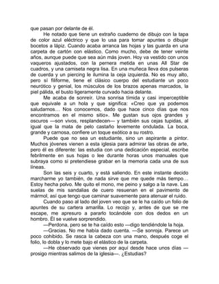 que pasan por delante de él.
He notado que tiene un extraño cuaderno de dibujo con la tapa
de color azul eléctrico y que lo usa para tomar apuntes o dibujar
bocetos a lápiz. Cuando acaba arranca las hojas y las guarda en una
carpeta de cartón con elástico. Como mucho, debe de tener veinte
años, aunque puede que sea aún más joven. Hoy va vestido con unos
vaqueros ajustados, con la pernera metida en unas All Star de
cuadros, y una camiseta negra lisa. En una muñeca lleva dos pulseras
de cuerda y un piercing le ilumina la ceja izquierda. No es muy alto,
pero sí filiforme, tiene el clásico cuerpo del estudiante un poco
neurótico y genial, los músculos de los brazos apenas marcados, la
piel pálida, el busto ligeramente curvado hacia delante.
Me acaba de sonreír. Una sonrisa tímida y casi imperceptible
que equivale a un hola y que significa: «Creo que ya podemos
saludarnos… Nos conocemos, dado que hace cinco días que nos
encontramos en el mismo sitio». Me gustan sus ojos grandes y
oscuros —son vivos, resplandecen— y también sus cejas tupidas, al
igual que la mata de pelo castaño levemente ondulada. La boca,
grande y carnosa, confiere un toque exótico a su rostro.
Puede que no sea un estudiante, sino un aspirante a pintor.
Muchos jóvenes vienen a esta iglesia para admirar las obras de arte,
pero él es diferente: las estudia con una dedicación especial, escribe
febrilmente en sus hojas o lee durante horas unos manuales que
subraya como si pretendiese grabar en la memoria cada una de sus
líneas.
Son las seis y cuarto, y está saliendo. En este instante decido
marcharme yo también, de nada sirve que me quede más tiempo…
Estoy hecha polvo. Me quito el mono, me peino y salgo a la nave. Las
suelas de mis sandalias de cuero resuenan en el pavimento de
mármol, así que tengo que caminar suavemente para atenuar el ruido.
Cuando paso al lado del joven veo que se le ha caído un folio de
apuntes de su cartera amarilla. Lo recojo y, antes de que se me
escape, me apresuro a pararlo tocándole con dos dedos en un
hombro. Él se vuelve sorprendido.
—Perdona, pero se te ha caído esto —digo tendiéndole la hoja.
—Gracias. No me había dado cuenta. —Se sonroja. Parece un
poco cohibido. Se rasca la cabeza con una mano, después coge el
folio, lo dobla y lo mete bajo el elástico de la carpeta.
—He observado que vienes por aquí desde hace unos días —
prosigo mientras salimos de la iglesia—. ¿Estudias?
 