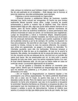 más, porque no creíamos que hubiese ningún motivo para hacerlo. —
Se da una palmada en el omóplato—. Este tatuaje nos lo hicimos al
poco de casarnos: dos eles entrelazadas, para siempre.
Cabecea y sonríe reconociendo su ingenuidad.
—Éramos jóvenes y estábamos llenos de ilusiones; nuestra
felicidad nos hacía incluso ser arrogantes. El hecho es que fuimos
realmente felices durante varios años. Luego Lucrezia se quedó
embarazada y perdió a nuestro hijo al séptimo mes. Ese trauma
desencadenó algo en ella, algo que quizá había estado siempre en su
interior, pero de forma latente. Empezó a alternar momentos de
depresión con otros de auténtica exaltación; a veces permanecía días
enteros encerrada en casa sin comer, en condiciones casi vegetativas.
Luego se recuperaba y volvía a mostrarse alegre, despreocupada.
Siempre había tenido un carácter inestable, de manera que al principio
no me preocupé demasiado. Pensaba que cuando superase el dolor
de la pérdida volvería a ser la de siempre. En cambio, la situación no
hizo sino empeorar. Se convirtió en otra mujer. Ya no era ella; a veces,
cuando la miraba, incluso la cara me parecía diferente. Su corazón,
que antes era apasionado, se apagó y la cabeza no razonaba. Yo
intentaba ayudarla, pero ella me rechazaba. Entonces empezó a
obsesionarla la idea de que yo la engañaba, de que no la quería lo
bastante. Me odiaba, me acusaba de ser la causa de todos sus males.
Un día, durante uno de sus ataques de ira, me hirió con un cuchillo. No
sabía qué hacer. No me preocupaba por mí, la veía sufrir y quería
liberarla de todo ese dolor, pero me sentía impotente frente a su mal.
Al final intentó liberarse sola. Un día que no había nadie en casa se
cortó las venas. La encontré agonizando en la bañera.
Su voz se quiebra y Leonardo se detiene un momento para
tragar saliva. Siento que mi hostilidad se resquebraja bajo los golpes
que me asestan sus palabras y, a mi pesar, su dolor da una nueva
dimensión a mi rabia.
—En el hospital le diagnosticaron un trastorno bipolar y me
aconsejaron una clínica especializada. Yo habría preferido llevármela
otra vez a casa: era mi mujer, la quería más que a mí mismo y
deseaba cuidar de ella. Pero me dijeron que si se quedaba a mi lado la
situación no haría sino empeorar, que eso no la ayudaría a recuperar
la serenidad. Nuestros familiares se ofrecieron a ocuparse de ella y me
aconsejaron que me marchase por mi bien. Me había quedado en los
huesos y estaba a punto de derrumbarme. Incluso el médico que
asistía a Lucrezia me dijo que debía poner tierra de por medio. Así que
 