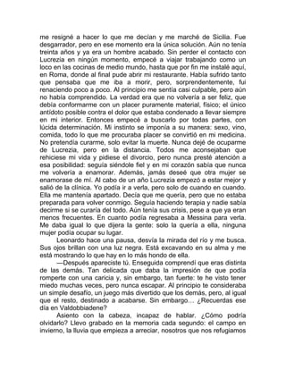 me resigné a hacer lo que me decían y me marché de Sicilia. Fue
desgarrador, pero en ese momento era la única solución. Aún no tenía
treinta años y ya era un hombre acabado. Sin perder el contacto con
Lucrezia en ningún momento, empecé a viajar trabajando como un
loco en las cocinas de medio mundo, hasta que por fin me instalé aquí,
en Roma, donde al final pude abrir mi restaurante. Había sufrido tanto
que pensaba que me iba a morir, pero, sorprendentemente, fui
renaciendo poco a poco. Al principio me sentía casi culpable, pero aún
no había comprendido. La verdad era que no volvería a ser feliz, que
debía conformarme con un placer puramente material, físico; el único
antídoto posible contra el dolor que estaba condenado a llevar siempre
en mi interior. Entonces empecé a buscarlo por todas partes, con
lúcida determinación. Mi instinto se imponía a su manera: sexo, vino,
comida, todo lo que me procuraba placer se convirtió en mi medicina.
No pretendía curarme, solo evitar la muerte. Nunca dejé de ocuparme
de Lucrezia, pero en la distancia. Todos me aconsejaban que
rehiciese mi vida y pidiese el divorcio, pero nunca presté atención a
esa posibilidad: seguía siéndole fiel y en mi corazón sabía que nunca
me volvería a enamorar. Además, jamás deseé que otra mujer se
enamorase de mí. Al cabo de un año Lucrezia empezó a estar mejor y
salió de la clínica. Yo podía ir a verla, pero solo de cuando en cuando.
Ella me mantenía apartado. Decía que me quería, pero que no estaba
preparada para volver conmigo. Seguía haciendo terapia y nadie sabía
decirme si se curaría del todo. Aún tenía sus crisis, pese a que ya eran
menos frecuentes. En cuanto podía regresaba a Messina para verla.
Me daba igual lo que dijera la gente: solo la quería a ella, ninguna
mujer podía ocupar su lugar.
Leonardo hace una pausa, desvía la mirada del río y me busca.
Sus ojos brillan con una luz negra. Está excavando en su alma y me
está mostrando lo que hay en lo más hondo de ella.
—Después apareciste tú. Enseguida comprendí que eras distinta
de las demás. Tan delicada que daba la impresión de que podía
romperte con una caricia y, sin embargo, tan fuerte: te he visto tener
miedo muchas veces, pero nunca escapar. Al principio te consideraba
un simple desafío, un juego más divertido que los demás, pero, al igual
que el resto, destinado a acabarse. Sin embargo… ¿Recuerdas ese
día en Valdobbiadene?
Asiento con la cabeza, incapaz de hablar. ¿Cómo podría
olvidarlo? Llevo grabado en la memoria cada segundo: el campo en
invierno, la lluvia que empieza a arreciar, nosotros que nos refugiamos
 