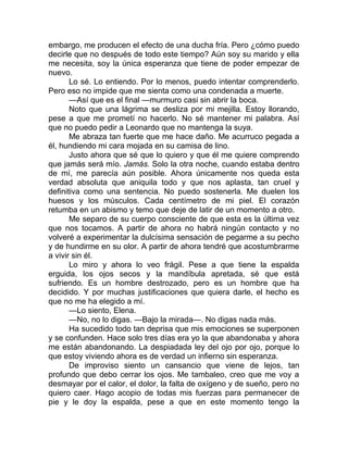 embargo, me producen el efecto de una ducha fría. Pero ¿cómo puedo
decirle que no después de todo este tiempo? Aún soy su marido y ella
me necesita, soy la única esperanza que tiene de poder empezar de
nuevo.
Lo sé. Lo entiendo. Por lo menos, puedo intentar comprenderlo.
Pero eso no impide que me sienta como una condenada a muerte.
—Así que es el final —murmuro casi sin abrir la boca.
Noto que una lágrima se desliza por mi mejilla. Estoy llorando,
pese a que me prometí no hacerlo. No sé mantener mi palabra. Así
que no puedo pedir a Leonardo que no mantenga la suya.
Me abraza tan fuerte que me hace daño. Me acurruco pegada a
él, hundiendo mi cara mojada en su camisa de lino.
Justo ahora que sé que lo quiero y que él me quiere comprendo
que jamás será mío. Jamás. Solo la otra noche, cuando estaba dentro
de mí, me parecía aún posible. Ahora únicamente nos queda esta
verdad absoluta que aniquila todo y que nos aplasta, tan cruel y
definitiva como una sentencia. No puedo sostenerla. Me duelen los
huesos y los músculos. Cada centímetro de mi piel. El corazón
retumba en un abismo y temo que deje de latir de un momento a otro.
Me separo de su cuerpo consciente de que esta es la última vez
que nos tocamos. A partir de ahora no habrá ningún contacto y no
volveré a experimentar la dulcísima sensación de pegarme a su pecho
y de hundirme en su olor. A partir de ahora tendré que acostumbrarme
a vivir sin él.
Lo miro y ahora lo veo frágil. Pese a que tiene la espalda
erguida, los ojos secos y la mandíbula apretada, sé que está
sufriendo. Es un hombre destrozado, pero es un hombre que ha
decidido. Y por muchas justificaciones que quiera darle, el hecho es
que no me ha elegido a mí.
—Lo siento, Elena.
—No, no lo digas. —Bajo la mirada—. No digas nada más.
Ha sucedido todo tan deprisa que mis emociones se superponen
y se confunden. Hace solo tres días era yo la que abandonaba y ahora
me están abandonando. La despiadada ley del ojo por ojo, porque lo
que estoy viviendo ahora es de verdad un infierno sin esperanza.
De improviso siento un cansancio que viene de lejos, tan
profundo que debo cerrar los ojos. Me tambaleo, creo que me voy a
desmayar por el calor, el dolor, la falta de oxígeno y de sueño, pero no
quiero caer. Hago acopio de todas mis fuerzas para permanecer de
pie y le doy la espalda, pese a que en este momento tengo la
 