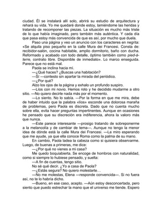 ciudad. Él se instalará allí solo, abrirá su estudio de arquitectura y
rehará su vida. Yo me quedaré donde estoy, lamiéndome las heridas y
tratando de recomponer las piezas. La situación es mucho más triste
de lo que había imaginado, pero también más auténtica. Y cada día
que pasa estoy más convencida de que es así, por mucho que duela.
Paso una página y veo un anuncio con los caracteres en negrita:
«Se alquila piso pequeño en la calle Mura dei Francesi. Consta de:
recibidor-salón, cocina habitable, amplio dormitorio, baño con ducha.
Reformado y acabado con todo detalle, óptimo también como pied-à-
terre, contrato libre. Disponible de inmediato». Lo marco enseguida.
Parece que no está mal.
Paola se inclina hacia mí.
—¿Qué haces? ¿Buscas una habitación?
—Sí —contesto sin apartar la mirada del periódico.
—¿Por qué?
Alzo los ojos de la página y exhalo un profundo suspiro.
—Líos con mi novio. Hemos roto y he decidido mudarme a otro
sitio. —No quiero decirle nada más por el momento.
—Lo siento. No lo sabía. —Por la forma en que me mira, debe
de haber intuido que la palabra «líos» esconde una dolorosa maraña
de problemas, pero Paola es discreta. Dado que no cuenta mucho
sobre ella, evita hacer preguntas impertinentes. Aunque en ocasiones
he pensado que su discreción era indiferencia, ahora la valoro más
que nunca.
—Este parece interesante —prosigo tratando de sobreponerme
a la melancolía y de cambiar de tema—. Aunque no tengo la menor
idea de dónde está la calle Mura dei Francesi. —La miro esperando
que me ayude, ya que ella conoce Roma como la palma de su mano.
En cambio, Paola ladea la cabeza como si quisiera observarme.
Luego, de buenas a primeras, me dice:
—¿Por qué no vienes a mi casa?
Me quedo boquiabierta. Se encoge de hombros con naturalidad,
como si siempre lo hubiese pensado, y suelta:
—A fin de cuentas, tengo sitio.
No sé qué decir. ¿Yo a casa de Paola?
—¿Estás segura? No quiero molestarte…
—No me molestas, Elena —responde convencida—. Si no fuera
así, no te lo habría dicho.
—Bueno, en ese caso, acepto. —Aún estoy desconcertada, pero
siento que puedo estrechar la mano que el universo me tiende. Espero
 