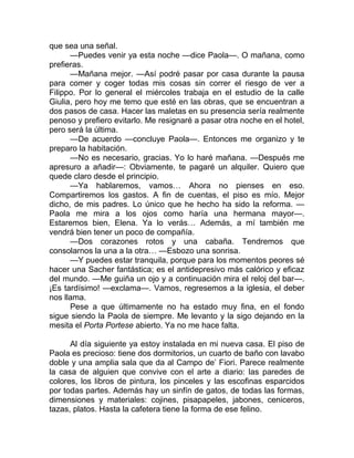 que sea una señal.
—Puedes venir ya esta noche —dice Paola—. O mañana, como
prefieras.
—Mañana mejor. —Así podré pasar por casa durante la pausa
para comer y coger todas mis cosas sin correr el riesgo de ver a
Filippo. Por lo general el miércoles trabaja en el estudio de la calle
Giulia, pero hoy me temo que esté en las obras, que se encuentran a
dos pasos de casa. Hacer las maletas en su presencia sería realmente
penoso y prefiero evitarlo. Me resignaré a pasar otra noche en el hotel,
pero será la última.
—De acuerdo —concluye Paola—. Entonces me organizo y te
preparo la habitación.
—No es necesario, gracias. Yo lo haré mañana. —Después me
apresuro a añadir—: Obviamente, te pagaré un alquiler. Quiero que
quede claro desde el principio.
—Ya hablaremos, vamos… Ahora no pienses en eso.
Compartiremos los gastos. A fin de cuentas, el piso es mío. Mejor
dicho, de mis padres. Lo único que he hecho ha sido la reforma. —
Paola me mira a los ojos como haría una hermana mayor—.
Estaremos bien, Elena. Ya lo verás… Además, a mí también me
vendrá bien tener un poco de compañía.
—Dos corazones rotos y una cabaña. Tendremos que
consolarnos la una a la otra… —Esbozo una sonrisa.
—Y puedes estar tranquila, porque para los momentos peores sé
hacer una Sacher fantástica; es el antidepresivo más calórico y eficaz
del mundo. —Me guiña un ojo y a continuación mira el reloj del bar—.
¡Es tardísimo! —exclama—. Vamos, regresemos a la iglesia, el deber
nos llama.
Pese a que últimamente no ha estado muy fina, en el fondo
sigue siendo la Paola de siempre. Me levanto y la sigo dejando en la
mesita el Porta Portese abierto. Ya no me hace falta.
Al día siguiente ya estoy instalada en mi nueva casa. El piso de
Paola es precioso: tiene dos dormitorios, un cuarto de baño con lavabo
doble y una amplia sala que da al Campo de’ Fiori. Parece realmente
la casa de alguien que convive con el arte a diario: las paredes de
colores, los libros de pintura, los pinceles y las escofinas esparcidos
por todas partes. Además hay un sinfín de gatos, de todas las formas,
dimensiones y materiales: cojines, pisapapeles, jabones, ceniceros,
tazas, platos. Hasta la cafetera tiene la forma de ese felino.
 