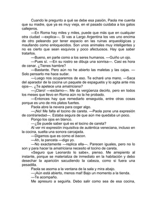 Cuando le pregunto a qué se debe esa pasión, Paola me cuenta
que su madre, que ya es muy vieja, en el pasado cuidaba a los gatos
callejeros.
—En Roma hay miles y miles, puede que más que en cualquier
otra ciudad —explica—. Si vas a Largo Argentina los ves uno encima
de otro peleando por tener espacio en las ruinas arqueológicas y
maullando como enloquecidos. Son unos animales muy inteligentes y
no es cierto que sean esquivos y poco afectuosos. Hay que saber
tratarlos.
—Bueno, en parte como a los seres humanos. —Guiño un ojo.
—Pues sí. —En su rostro se dibuja una sonrisa—. Casi es hora
de cenar. ¿Tienes hambre?
—Bastante. Pero aún no he abierto las maletas y las cajas. —
Solo pensarlo me hace sudar.
—Luego nos ocuparemos de eso. Te echaré una mano. —Saca
del aparador de la cocina un paquete de espaguetis y lo agita ante mis
ojos—. ¿Te apetece una amatriciana?
—¡Claro! —exclamo—. Me da vergüenza decirlo, pero en todos
los meses que llevo en Roma aún no la he probado.
—Entonces hay que remediarlo enseguida, entre otras cosas
porque es uno de mis platos fuertes.
Paola abre la nevera para coger algo.
—¡No! Me falta el tocino de careta. —Paola pone una expresión
de contrariedad—. Estaba segura de que aún me quedaba un poco.
Pongo los ojos en blanco.
—¿Se puede saber qué es el tocino de careta?
Al ver mi expresión inquisitiva de auténtica veneciana, incluso en
la cocina, suelta una sonora carcajada.
—Digamos que es como el bacon.
—Ah, la panceta —digo yo.
—No exactamente —replica ella—. Parecen iguales, pero no lo
son y para hacer la amatriciana necesito el tocino de careta.
«Seguro que Leonardo lo sabe», pienso. Me arrepiento al
instante, porque se materializa de inmediato en la habitación y debo
desechar la aparición sacudiendo la cabeza, como si fuera una
pesadilla.
Paola se asoma a la ventana de la sala y mira abajo.
—¡Aún está abierto, menos mal! Bajo un momento a la tienda.
—Te acompaño.
Me apresuro a seguirla. Debo salir como sea de esa cocina,
 