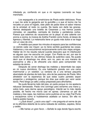 infestada ya, confiando en que a mi regreso Leonardo se haya
marchado.
Los espaguetis a la amatriciana de Paola están deliciosos. Pese
a que me arde la garganta por la guindilla y a que el tocino me ha
revuelto un poco el hígado, este plato de pasta tiene el sabor intenso
de la amistad; el resto no cuenta. No basta con darle las gracias.
Hemos destapado una botella de Cesanese y nos hemos puesto
cómodas, en zapatillas, camiseta de tirantes y pantalones cortos.
Parece que estemos de vacaciones en la playa: el aire caliente con
aroma a cocina, la música de Aretha Franklin como fondo, el deseo de
ligereza y libertad. La melancolía tiene un gusto más dulce si se traga
con un vaso de vino.
A medida que pasan los minutos el espacio para las confidencias
va siendo cada vez mayor; ya no tiene sentido guardarse las cosas.
Hablamos y nos escuchamos recíprocamente como dos viejas amigas.
Hablar de mí me resulta natural cuando descubro que mi interlocutor
es alguien que me escucha sin juzgar. Con Paola es así, por eso le
revelo todo sobre mí, los últimos meses de auténtico caos. No puedo
decir que el desahogo me alivie, aún no, pero es una manera de
acercarme a ella y de ofrecerle una clave para comprender mis
estados de ánimo.
Después de cenar deshago las maletas y desembalo las cajas
en mi nuevo dormitorio. Es una habitación grande con una cama
matrimonial y un vestidor. La ventana da a una terraza pequeña
abarrotada de plantas de todo tipo, otra de las pasiones de Paola. Miro
alrededor con la esperanza de que estas cuatro paredes sepan
acogerme y protegerme, porque los días que están por venir serán
duros. Pero tengo ya callo y estoy preparada para afrontarlos.
No pude llevarme todo del piso, en parte porque no me apetecía
rebuscar demasiado. Paola vino conmigo para echarme una mano y,
sobre todo, para darme apoyo psicológico. Intenté ser lo más rápida
posible, de hecho me movía casi en apnea. Llenamos un par de
maletas y tres cajas, las metimos como pudimos en su viejo Fiat Punto
y escapamos como si hubiésemos asaltado un banco. Sin ella no
habría podido hacerlo.
—¿Qué dices?, ¿vacío una caja? —me pregunta al verme de pie
en la alfombra delante de la cama rodeada de vestidos, zapatos, libros
y cedés.
—Me harías un gran favor. —Señalo la caja donde figura escrito
 