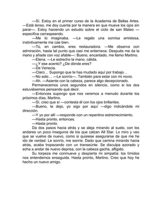 —Sí. Estoy en el primer curso de la Academia de Bellas Artes.
—Está tenso, me doy cuenta por la manera en que mueve los ojos sin
parar—. Estoy haciendo un estudio sobre el ciclo de san Mateo —
especifica carraspeando.
—Me lo imaginaba. —Le regalo una sonrisa amistosa,
instintivamente me cae bien.
—Tú, en cambio, eres restauradora. —Me observa con
admiración, hasta tal punto que casi me enternece. Después me da la
mano y añade con voz afable—: Bueno, encantado, me llamo Martino.
—Elena. —Le estrecho la mano, cálida.
—¿Y ese acento? ¿De dónde eres?
—De Venecia.
—Claro… Supongo que te has mudado aquí por trabajo…
—No solo… —Le sonrío—. También para estar con mi novio.
—Ah. —Asiente con la cabeza, parece algo decepcionado.
Permanecemos unos segundos en silencio, como si los dos
estuviésemos pensando qué decir.
—Entonces supongo que nos veremos a menudo durante los
próximos días, Martino.
—Sí, creo que sí —contesta él con los ojos brillantes.
—Bueno, te dejo, yo sigo por aquí —digo indicándole mi
dirección.
—Y yo por allí —responde con un repentino estremecimiento.
—Hasta pronto, entonces.
—Hasta pronto.
Da dos pasos hacia atrás y se aleja mirando al suelo, con los
andares un poco inseguros de los que calzan All Star. Lo miro y veo
que se vuelve de nuevo, como si quisiese asegurarse de que me he
ido de verdad. Le sonrío, me sonríe. Dado que camina mirando hacia
atrás, acaba tropezando con un transeúnte. Se disculpa azorado y
echa a andar de nuevo deprisa, con la cabeza gacha, afligido.
Su torpeza me conmueve y despierta mi simpatía: los tímidos
nos entendemos enseguida. Hasta pronto, Martino. Creo que hoy he
hecho un nuevo amigo.
 