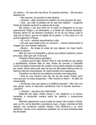 oro saiwa—. En esa solo hay libros. Si quieres sacarlos… Me da pena
dejarlos ahí.
—De acuerdo, los pondré en ese estante.
—Gracias —digo volviendo al vestidor con dos perchas de ropa.
—Oye, ¿es este el pedazo de tío que has dejado? —pregunta
Paola de repente sacando la cabeza de la caja.
Me vuelvo y veo que tiene en la mano la fotografía en la que
aparecemos Filippo y yo abrazados, y al fondo las colinas toscanas.
Nuestro último fin de semana romántico. Si he de ser franca, solo la
cogí por el marco, que es un regalo de mi padre. Lo hizo para mí y no
quería dejárselo a Filippo.
—Sí, es él —asiento acercándome a ella.
—En ese caso estás como un cencerro. —Sonríe observando la
imagen con una mirada maliciosa.
—Bueno… No tengo la culpa de que alguien me haya hecho
perder la cabeza…
Miro de nuevo la fotografía y pienso que debería quitarla y poner
otra cosa. Solo que aún no sé qué.
También Paola parece pensativa.
—¿Sabes qué te digo, Elena? Que lo más terrible es ser sabios
y equilibrados durante toda la vida. Antes de conocer a Gabriella
nunca me había enamorado de verdad, nunca había perdido la cabeza
por nadie. Ahora estoy mal, pero sé que sin ella estos últimos años no
habrían sido tan maravillosos. En cierto sentido se lo agradezco.
Considero en silencio sus palabras durante unos segundos.
—Esa es una manera muy zen de ver las cosas, Paola, pero
creo que aún no estoy preparada. —Me muerdo un labio—. El dolor es
insoportable.
—Entonces ¡hay que pasar a la artillería pesada! —Me mira con
aire grave, como si estuviera decidiendo tirar la bomba atómica—.
¿Sacher?
—¡Venga! —apruebo con solemnidad.
Dejamos las cajas medio vacías y nos dirigimos a la cocina,
resueltas a conquistar nuestra parte de calórica y sustanciosa
felicidad.
Mientras esperamos a que la tarta se cueza, tiño el pelo a Paola,
que, por fin, se ha decidido a quitarse la raya, y luego, mientras el tinte
reposa, nos comemos nuestra Sacher. Una eficiencia y un ritmo
perfectos: somos unos auténticos soldados con la cara embadurnada
de chocolate.
 