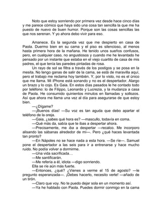 Noto que estoy sonriendo por primera vez desde hace cinco días
y me parece cómico que haya sido una cosa tan sencilla la que me ha
puesto de nuevo de buen humor. Porque son las cosas sencillas las
que nos serenan. Y yo ahora debo vivir para eso.
Amanece. Es la segunda vez que me despierto en casa de
Paola. Duermo bien en su cama y el piso es silencioso, al menos
hasta primera hora de la mañana. He tenido unos sueños confusos,
pero, en cualquier caso, no angustiosos y cuando me he levantado he
pensado por un instante que estaba en el viejo cuartito de casa de mis
padres, el que tenía las paredes pintadas de rosa.
Un rayo de sol se filtra a través de los postigos y se posa en la
mesita. No tengo ganas de salir de la cama, se está de maravilla aquí,
pero el trabajo me reclama hoy también. Y, por lo visto, no es el único
que me llama. Mi iPhone está sonando y no es el despertador. Alargo
un brazo y lo cojo. Es Gaia. En estos días pasados le he contado todo
por teléfono: lo de Filippo, Leonardo y Lucrezia, y la mudanza a casa
de Paola. He consumido quinientos minutos en llamadas y sollozos.
Así que ahora me llama una vez al día para asegurarse de que estoy
bien.
—¿Dígame?
—¡Buenos días! —Su voz es tan aguda que debo apartar el
teléfono de la oreja.
—Gaia, ¿sabes qué hora es? —mascullo, todavía en coma.
—Qué más da, sabía que te ibas a despertar ahora.
—Precisamente, me iba a despertar —recalco. Me incorporo
alisando las sábanas alrededor de mí—. Pero ¿qué haces levantada
tan pronto?
—En Nápoles no se hace nada a esta hora. —Se ríe—. Samuel
pone el despertador a las seis para ir a entrenarse y hace mucho
ruido. No podía volver a dormirme.
—Una vida sacrificada…
—Me santificarán.
—Me refería a él, idiota —digo sonriendo.
Ella se ríe aún más fuerte.
—Entonces, ¿qué? ¿Vienes a verme el 15 de agosto? —le
pregunto esperanzada—. ¡Debes hacerlo, necesito verte! —añado de
un tirón.
—Claro que voy. No te puedo dejar sola en un momento así.
—Ya he hablado con Paola. Puedes dormir conmigo en la cama
 