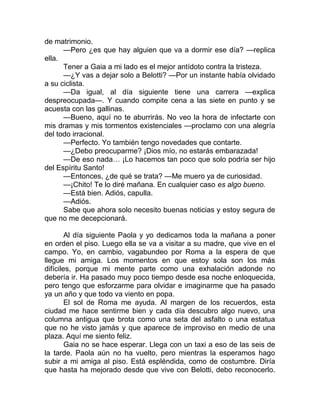 de matrimonio.
—Pero ¿es que hay alguien que va a dormir ese día? —replica
ella.
Tener a Gaia a mi lado es el mejor antídoto contra la tristeza.
—¿Y vas a dejar solo a Belotti? —Por un instante había olvidado
a su ciclista.
—Da igual, al día siguiente tiene una carrera —explica
despreocupada—. Y cuando compite cena a las siete en punto y se
acuesta con las gallinas.
—Bueno, aquí no te aburrirás. No veo la hora de infectarte con
mis dramas y mis tormentos existenciales —proclamo con una alegría
del todo irracional.
—Perfecto. Yo también tengo novedades que contarte.
—¿Debo preocuparme? ¡Dios mío, no estarás embarazada!
—De eso nada… ¡Lo hacemos tan poco que solo podría ser hijo
del Espíritu Santo!
—Entonces, ¿de qué se trata? —Me muero ya de curiosidad.
—¡Chito! Te lo diré mañana. En cualquier caso es algo bueno.
—Está bien. Adiós, capulla.
—Adiós.
Sabe que ahora solo necesito buenas noticias y estoy segura de
que no me decepcionará.
Al día siguiente Paola y yo dedicamos toda la mañana a poner
en orden el piso. Luego ella se va a visitar a su madre, que vive en el
campo. Yo, en cambio, vagabundeo por Roma a la espera de que
llegue mi amiga. Los momentos en que estoy sola son los más
difíciles, porque mi mente parte como una exhalación adonde no
debería ir. Ha pasado muy poco tiempo desde esa noche enloquecida,
pero tengo que esforzarme para olvidar e imaginarme que ha pasado
ya un año y que todo va viento en popa.
El sol de Roma me ayuda. Al margen de los recuerdos, esta
ciudad me hace sentirme bien y cada día descubro algo nuevo, una
columna antigua que brota como una seta del asfalto o una estatua
que no he visto jamás y que aparece de improviso en medio de una
plaza. Aquí me siento feliz.
Gaia no se hace esperar. Llega con un taxi a eso de las seis de
la tarde. Paola aún no ha vuelto, pero mientras la esperamos hago
subir a mi amiga al piso. Está espléndida, como de costumbre. Diría
que hasta ha mejorado desde que vive con Belotti, debo reconocerlo.
 