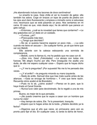 ¡Ha abandonado incluso los tacones de doce centímetros!
Le enseño la casa. Gaia chilla al ver la invasión de gatos: ella
también los adora. Coge en brazos un tope de puerta de piedra con
los ojos azul claro fluorescente y empieza a mimarlo como si estuviese
vivo; reconozco que se está pasando un poco. Nos sentamos en mi
cama. El caso es que, visto desde aquí, he de admitir que parece un
gato cartujo.
—Entonces, ¿cuál es la novedad que tienes que contarme? —Le
doy golpecitos con un dedo en un costado.
—Curiosa, ¿eh?
—Preocupada más bien.
—¿Tengo que decírtelo?
—No sé, si quieres hacerme esperar un poco más… —La odio
cuando me tiene en ascuas—. De cualquier forma, ya sé que tiene que
ver con Belotti.
Ella asiente con la cabeza esbozando una sonrisita de
complacencia.
—Belotti, como lo llamas tú, me ha pedido que me case con él.
—¡Dios mío, Gaia! ¡Felicidades! —La abrazo con todas mis
fuerzas. Me alegro mucho por ella. Pero enseguida me asalta una
duda, de ella me espero cualquier cosa—. Espero que le hayas dicho
que sí.
—¿Y me lo preguntas? ¡Por supuesto! No me lo he pensado dos
veces.
—¿Y el anillo? —le pregunto mirando su mano izquierda.
—Nada de anillo. Samuel dice que trae mala suerte antes de las
alianzas. —Gaia se encoge de hombros—. Y creo que tiene razón.
Recuerda cómo acabó el de Brandolini.
—Pues no lo sé, ¿cómo acabó? —Pienso en lo peor, que lo
haya tirado al Canal Grande.
—Nunca tuve valor para devolvérselo. Se lo regalé a una de mis
primas.
Bueno, es mejor de lo que pensaba.
—¡No puedo creerme que te vayas a casar con un hombre que
nunca he visto!
—Hay tiempo de sobra, Ele. Te lo presentaré, tranquila.
—Espero que lo hagas antes de la boda. ¿Habéis decidido ya la
fecha?
—Digamos que el año que viene, en primavera; pero aún es
pronto para fijar el día. En cualquier caso, tú serás la dama de honor,
 