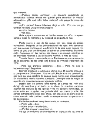 que lo sepas.
—¡Puedes contar conmigo! —le aseguro calculando ya
aterrorizada cuántos meses me quedan para encontrar un vestido
adecuado—. ¿De qué color debo vestirme? —le pregunto presa del
pánico.
—¡Eh, espera! Antes debemos elegir el mío. ¡Por una vez yo
también necesito una personal shopper!
Abro los brazos.
—Ven aquí.
Gaia apoya la cabeza en mi hombro como una niña. La quiero
como si fuese mi hermana y su felicidad es, en parte, la mía.
Paola vuelve a eso de las nueve con tres cajas de pizzas
humeantes. Después de las presentaciones de rigor, nos sentamos
con las piernas cruzadas en la alfombra de la sala, entre cojines con
forma de gato y las dos lámparas de sal en las que se refleja el añil del
cielo. Comemos con las manos, sin platos y sin mantel, mientras en
los altavoces retumba la voz de Gianna Nannini, el mito de Paola.
Tras dar buena cuenta de la pizza, Paola nos sorprende sacando
de la despensa de los vinos una botella de Principe Pallavicini del
2006.
—Para las grandes ocasiones —dice—. Pero no nos lo
beberemos aquí. Seguidme.
Salimos al rellano y subimos al último piso. O, cuando menos, a
lo que parece el último piso… Una vez allí, Paola abre una puertecita y
nos guía por una escalera de caracol poco menos que impracticable.
En lo alto de la misma hay otra puertecita. Como por arte de magia, de
repente nos encontramos en el tejado del edificio.
Desde aquí se domina toda Roma. El Campo de’ Fiori está
debajo de nosotras y al fondo, a la altura de nuestras cabezas,
asoman las cúpulas de las iglesias y de los edificios iluminados. Es
como estar en un globo, me gustaría abrir los brazos y volar. Me
parece extraordinario estar aquí ahora, con ellas dos; es cierto que las
cosas son aún más bonitas cuando las compartes con las personas a
las que quieres.
Paola descorcha el vino y lo escancia en las copas.
—Por la vida —dice.
—Por el amor —añade Gaia.
—¡Por las amigas! —concluyo yo.
Se oye un concierto de acordeones en la plaza a la vez que los
 