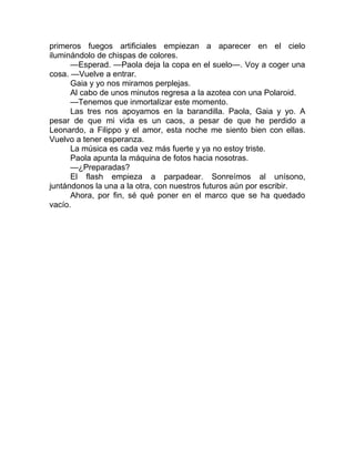 primeros fuegos artificiales empiezan a aparecer en el cielo
iluminándolo de chispas de colores.
—Esperad. —Paola deja la copa en el suelo—. Voy a coger una
cosa. —Vuelve a entrar.
Gaia y yo nos miramos perplejas.
Al cabo de unos minutos regresa a la azotea con una Polaroid.
—Tenemos que inmortalizar este momento.
Las tres nos apoyamos en la barandilla. Paola, Gaia y yo. A
pesar de que mi vida es un caos, a pesar de que he perdido a
Leonardo, a Filippo y el amor, esta noche me siento bien con ellas.
Vuelvo a tener esperanza.
La música es cada vez más fuerte y ya no estoy triste.
Paola apunta la máquina de fotos hacia nosotras.
—¿Preparadas?
El flash empieza a parpadear. Sonreímos al unísono,
juntándonos la una a la otra, con nuestros futuros aún por escribir.
Ahora, por fin, sé qué poner en el marco que se ha quedado
vacío.
 