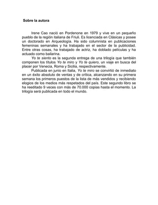 Sobre la autora
Irene Cao nació en Pordenone en 1979 y vive en un pequeño
pueblo de la región italiana de Friuli. Es licenciada en Clásicas y posee
un doctorado en Arqueología. Ha sido columnista en publicaciones
femeninas semanales y ha trabajado en el sector de la publicidad.
Entre otras cosas, ha trabajado de actriz, ha doblado películas y ha
actuado como bailarina.
Yo te siento es la segunda entrega de una trilogía que también
componen los títulos Yo te miro y Yo te quiero, un viaje en busca del
placer por Venecia, Roma y Sicilia, respectivamente.
Publicada en junio en Italia, Yo te miro se convirtió de inmediato
en un éxito absoluto de ventas y de crítica, alcanzando en su primera
semana los primeros puestos de la lista de más vendidos y recibiendo
elogios de los medios más respetados del país. Este segundo libro se
ha reeditado 9 veces con más de 70.000 copias hasta el momento. La
trilogía será publicada en todo el mundo.
 