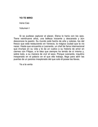 YO TE MIRO
Irene Cao
Volumen I
Si se pudiese capturar el placer, Elena lo haría con los ojos.
Tiene veintinueve años, una belleza inocente y descarada y aún
desconoce la pasión. Su mundo está hecho de arte y colores, los del
fresco que está restaurando en Venecia, la mágica ciudad que la vio
nacer. Hasta que encuentra a Leonardo, un chef de fama internacional
que irrumpe en su vida y le da un vuelco a su historia de amor en
ciernes con Filippo, a la idea que siempre ha tenido de sí misma y,
sobre todo, a su manera de vivir el sexo. Porque Leonardo, inquilino
inesperado en el palacio en el que ella trabaja, llega para abrir las
puertas de un paraíso inexplorado del que solo él posee las llaves.
Ya a la venta
 