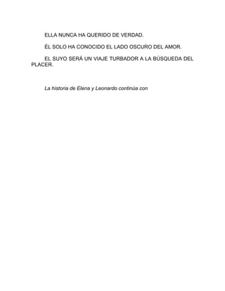 ELLA NUNCA HA QUERIDO DE VERDAD.
ÉL SOLO HA CONOCIDO EL LADO OSCURO DEL AMOR.
EL SUYO SERÁ UN VIAJE TURBADOR A LA BÚSQUEDA DEL
PLACER.
La historia de Elena y Leonardo continúa con
 