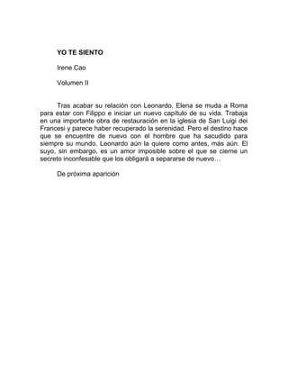 YO TE SIENTO
Irene Cao
Volumen II
Tras acabar su relación con Leonardo, Elena se muda a Roma
para estar con Filippo e iniciar un nuevo capítulo de su vida. Trabaja
en una importante obra de restauración en la iglesia de San Luigi dei
Francesi y parece haber recuperado la serenidad. Pero el destino hace
que se encuentre de nuevo con el hombre que ha sacudido para
siempre su mundo. Leonardo aún la quiere como antes, más aún. El
suyo, sin embargo, es un amor imposible sobre el que se cierne un
secreto inconfesable que los obligará a separarse de nuevo…
De próxima aparición
 