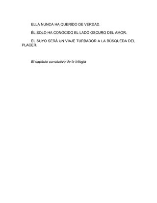 ELLA NUNCA HA QUERIDO DE VERDAD.
ÉL SOLO HA CONOCIDO EL LADO OSCURO DEL AMOR.
EL SUYO SERÁ UN VIAJE TURBADOR A LA BÚSQUEDA DEL
PLACER.
El capítulo conclusivo de la trilogía
 