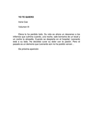 YO TE QUIERO
Irene Cao
Volumen III
Elena lo ha perdido todo. Su vida es ahora un descenso a los
infiernos que culmina cuando, una noche, sale borracha de un local y
un coche la atropella. Cuando se despierta en el hospital, Leonardo
está a su lado. Ha decidido curar su dolor con la pasión. Pero el
pasado es un demonio que Leonardo aún no ha podido vencer…
De próxima aparición
 