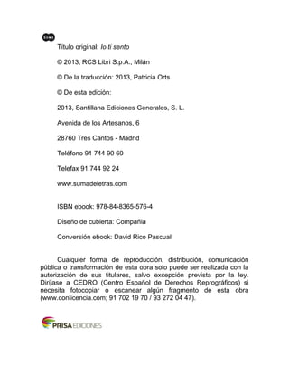 Título original: Io ti sento
© 2013, RCS Libri S.p.A., Milán
© De la traducción: 2013, Patricia Orts
© De esta edición:
2013, Santillana Ediciones Generales, S. L.
Avenida de los Artesanos, 6
28760 Tres Cantos - Madrid
Teléfono 91 744 90 60
Telefax 91 744 92 24
www.sumadeletras.com
ISBN ebook: 978-84-8365-576-4
Diseño de cubierta: Compañia
Conversión ebook: David Rico Pascual
Cualquier forma de reproducción, distribución, comunicación
pública o transformación de esta obra solo puede ser realizada con la
autorización de sus titulares, salvo excepción prevista por la ley.
Diríjase a CEDRO (Centro Español de Derechos Reprográficos) si
necesita fotocopiar o escanear algún fragmento de esta obra
(www.conlicencia.com; 91 702 19 70 / 93 272 04 47).
 