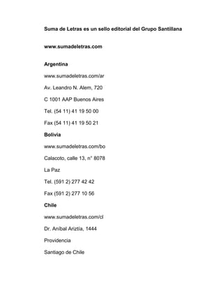 Suma de Letras es un sello editorial del Grupo Santillana
www.sumadeletras.com
Argentina
www.sumadeletras.com/ar
Av. Leandro N. Alem, 720
C 1001 AAP Buenos Aires
Tel. (54 11) 41 19 50 00
Fax (54 11) 41 19 50 21
Bolivia
www.sumadeletras.com/bo
Calacoto, calle 13, n° 8078
La Paz
Tel. (591 2) 277 42 42
Fax (591 2) 277 10 56
Chile
www.sumadeletras.com/cl
Dr. Aníbal Ariztía, 1444
Providencia
Santiago de Chile
 