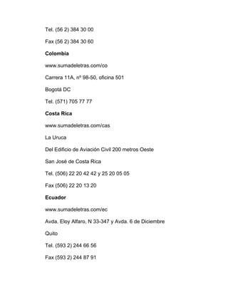 Tel. (56 2) 384 30 00
Fax (56 2) 384 30 60
Colombia
www.sumadeletras.com/co
Carrera 11A, nº 98-50, oficina 501
Bogotá DC
Tel. (571) 705 77 77
Costa Rica
www.sumadeletras.com/cas
La Uruca
Del Edificio de Aviación Civil 200 metros Oeste
San José de Costa Rica
Tel. (506) 22 20 42 42 y 25 20 05 05
Fax (506) 22 20 13 20
Ecuador
www.sumadeletras.com/ec
Avda. Eloy Alfaro, N 33-347 y Avda. 6 de Diciembre
Quito
Tel. (593 2) 244 66 56
Fax (593 2) 244 87 91
 