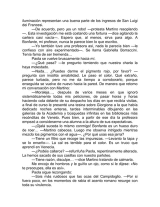 iluminación representan una buena parte de los ingresos de San Luigi
dei Francesi.
—De acuerdo, pero ¡es un robo! —protesta Martino resoplando
—. Esta investigación me está costando una fortuna —dice agitando la
cartera casi vacía—. Espero que, al menos, sirva para algo. A
Bonfante, mi profesor, nunca le parece bien lo que escribo.
—Yo también tuve una profesora así, nada le parecía bien —le
confieso con aire experimentado—. Se llama Gabriella Borraccini.
Tenía fama de ser tremenda…
Paola se vuelve bruscamente hacia mí.
—¿Qué pasa? —le pregunto temiendo que nuestra charla la
haya molestado.
—Nada… ¿Puedes darme el pigmento rojo, por favor? —
pregunta con insólita amabilidad. Le paso el color. Qué extraño,
parece turbada, pero no me da tiempo a corroborarlo, porque
enseguida se vuelve de nuevo hacia la pared. De manera que retomo
mi conversación con Martino:
—Moraleja…, después de varios meses en que ignoró
sistemáticamente todas mis peticiones, de pasar horas y horas
haciendo cola delante de su despacho los días en que recibía visitas,
a final de curso le presenté una tesina sobre Giorgione a la que había
dedicado noches enteras, tardes interminables dibujando en las
galerías de la Academia y búsquedas infinitas en las bibliotecas más
recónditas de Veneto. Pues bien, a partir de ese día la profesora
empezó a considerarme una alumna a la altura de sus expectativas.
—¡Ojalá suceda lo mismo conmigo! Bonfante es un hueso duro
de roer… —Martino cabecea. Luego me observa intrigado mientras
mezclo los pigmentos con el agua—. ¿Por qué usas esa jarra?
—Tiene un filtro que recoge las impurezas. —Levanto la tapa y
se lo enseño—. La cal es terrible para el color. Es un truco que
aprendí en Venecia.
—¿Podéis callaros? —refunfuña Paola, repentinamente alterada.
La hemos sacado de sus casillas con nuestro parloteo.
—Tiene razón, disculpe… —dice Martino tratando de calmarla.
Me encojo de hombros y le guiño un ojo, como si le dijese: «No
te preocupes, ella es así».
Paola sigue rezongando:
—Sois más ruidosos que las ocas del Campidoglio. —Por si
fuera poco, en los momentos de rabia el acento romano resurge con
toda su virulencia.
 