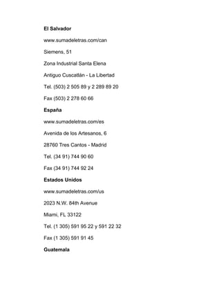 El Salvador
www.sumadeletras.com/can
Siemens, 51
Zona Industrial Santa Elena
Antiguo Cuscatlán - La Libertad
Tel. (503) 2 505 89 y 2 289 89 20
Fax (503) 2 278 60 66
España
www.sumadeletras.com/es
Avenida de los Artesanos, 6
28760 Tres Cantos - Madrid
Tel. (34 91) 744 90 60
Fax (34 91) 744 92 24
Estados Unidos
www.sumadeletras.com/us
2023 N.W. 84th Avenue
Miami, FL 33122
Tel. (1 305) 591 95 22 y 591 22 32
Fax (1 305) 591 91 45
Guatemala
 