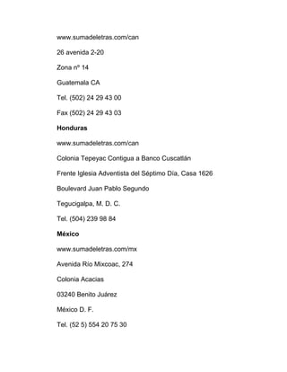 www.sumadeletras.com/can
26 avenida 2-20
Zona nº 14
Guatemala CA
Tel. (502) 24 29 43 00
Fax (502) 24 29 43 03
Honduras
www.sumadeletras.com/can
Colonia Tepeyac Contigua a Banco Cuscatlán
Frente Iglesia Adventista del Séptimo Día, Casa 1626
Boulevard Juan Pablo Segundo
Tegucigalpa, M. D. C.
Tel. (504) 239 98 84
México
www.sumadeletras.com/mx
Avenida Río Mixcoac, 274
Colonia Acacias
03240 Benito Juárez
México D. F.
Tel. (52 5) 554 20 75 30
 